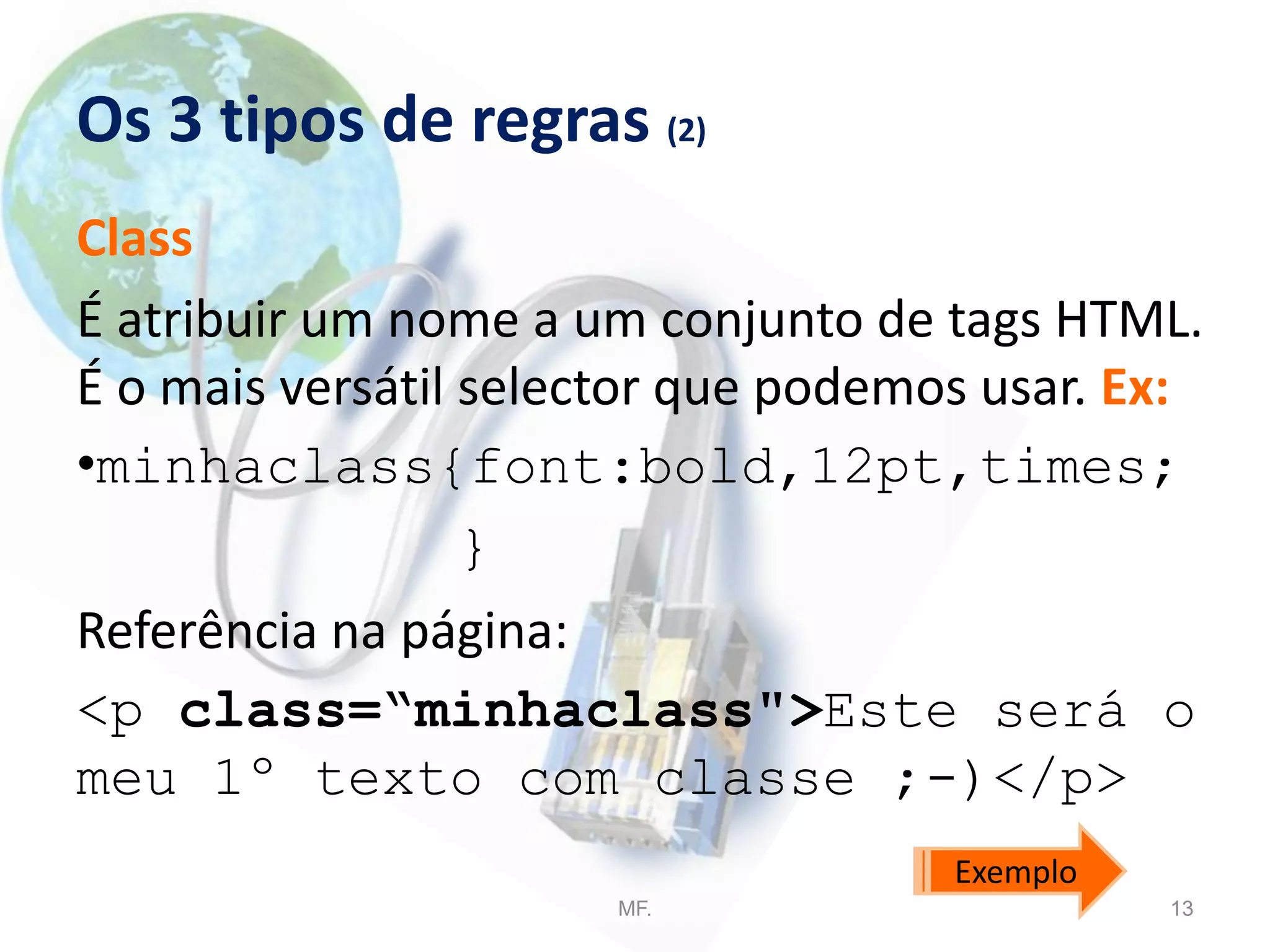 Os 3 tipos de regras (2)
Class
É atribuir um nome a um conjunto de tags HTML.
É o mais versátil selector que podemos usar. Ex:
•minhaclass{font:bold,12pt,times;
}
Referência na página:
<p class=“minhaclass">Este será o
meu 1º texto com classe ;-)</p>
MF. 13
Exemplo
 