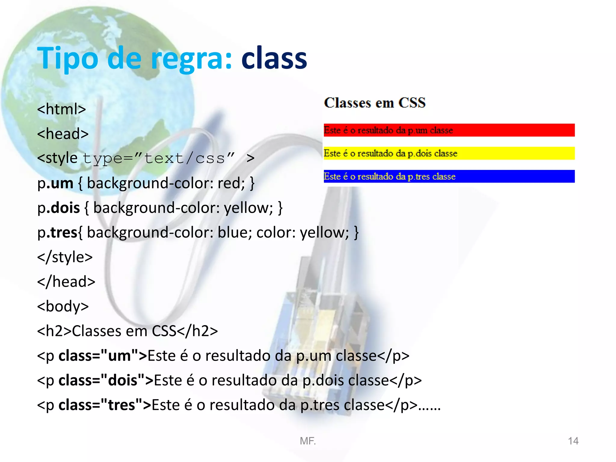 Tipo de regra: class
<html>
<head>
<style type=”text/css” >
p.um { background-color: red; }
p.dois { background-color: yellow; }
p.tres{ background-color: blue; color: yellow; }
</style>
</head>
<body>
<h2>Classes em CSS</h2>
<p class="um">Este é o resultado da p.um classe</p>
<p class="dois">Este é o resultado da p.dois classe</p>
<p class="tres">Este é o resultado da p.tres classe</p>……
MF. 14
 
