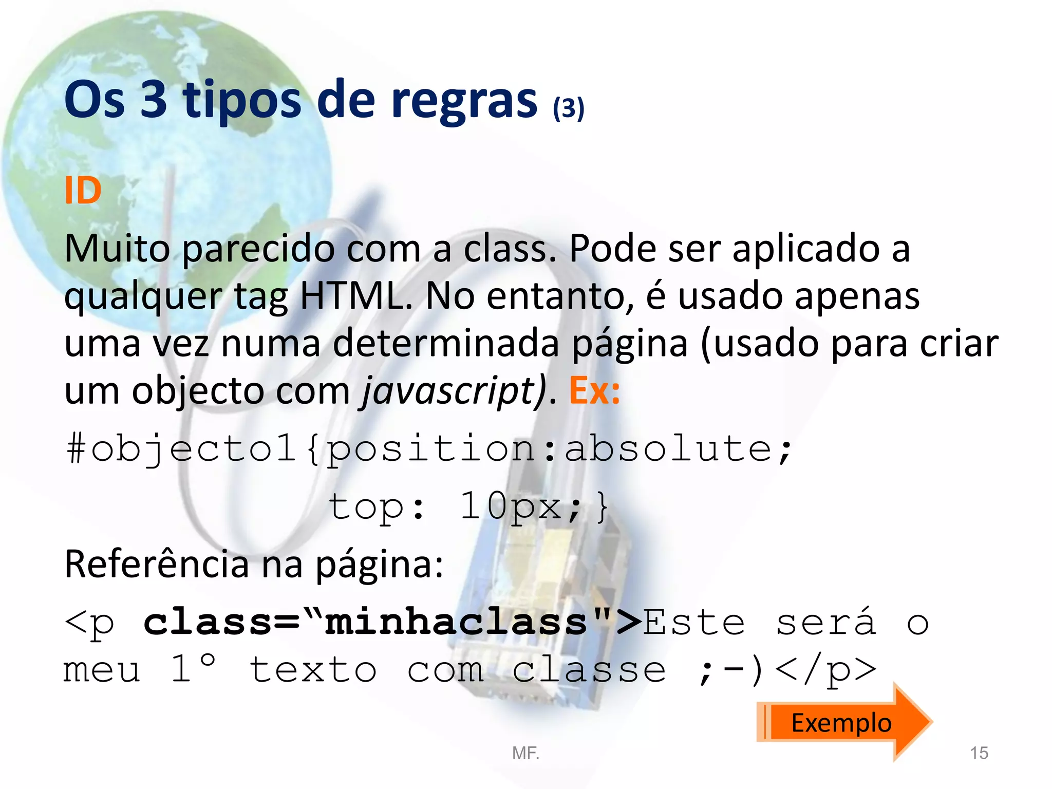 Os 3 tipos de regras (3)
ID
Muito parecido com a class. Pode ser aplicado a
qualquer tag HTML. No entanto, é usado apenas
uma vez numa determinada página (usado para criar
um objecto com javascript). Ex:
#objecto1{position:absolute;
top: 10px;}
Referência na página:
<p class=“minhaclass">Este será o
meu 1º texto com classe ;-)</p>
MF. 15
Exemplo
 