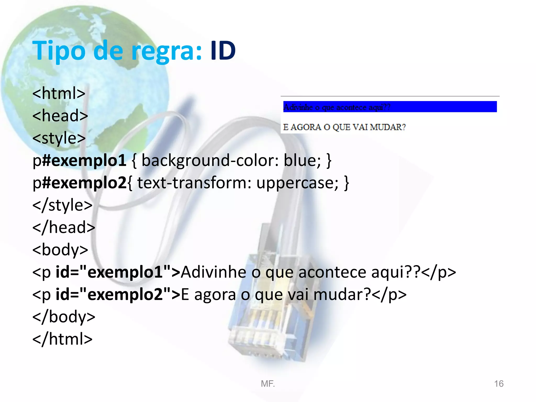 Tipo de regra: ID
<html>
<head>
<style>
p#exemplo1 { background-color: blue; }
p#exemplo2{ text-transform: uppercase; }
</style>
</head>
<body>
<p id="exemplo1">Adivinhe o que acontece aqui??</p>
<p id="exemplo2">E agora o que vai mudar?</p>
</body>
</html>
MF. 16
 