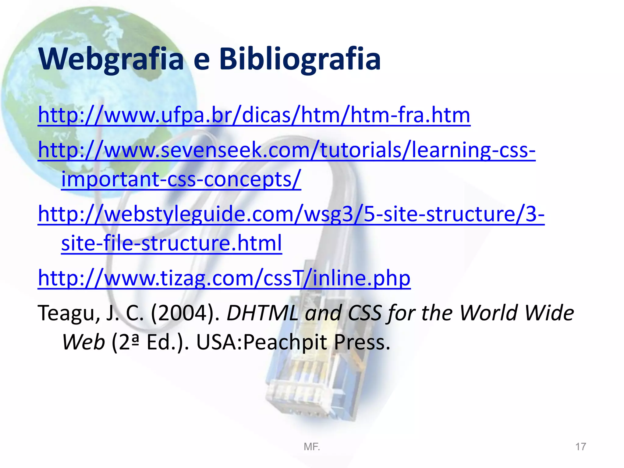 Webgrafia e Bibliografia
http://www.ufpa.br/dicas/htm/htm-fra.htm
http://www.sevenseek.com/tutorials/learning-css-
important-css-concepts/
http://webstyleguide.com/wsg3/5-site-structure/3-
site-file-structure.html
http://www.tizag.com/cssT/inline.php
Teagu, J. C. (2004). DHTML and CSS for the World Wide
Web (2ª Ed.). USA:Peachpit Press.
MF. 17
 