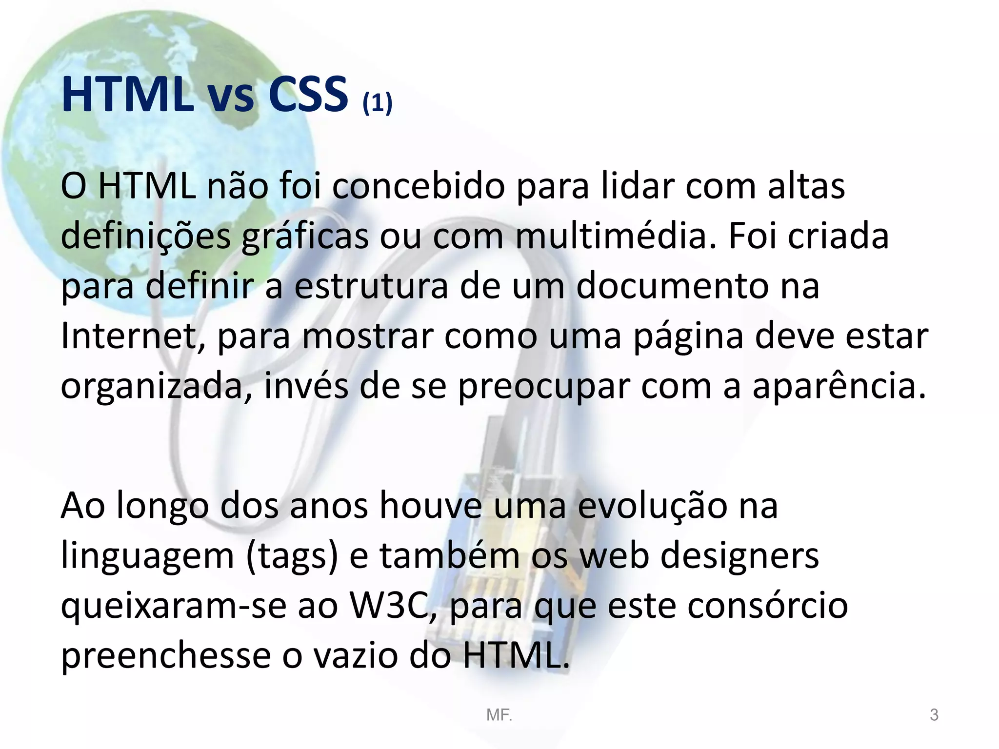 HTML vs CSS (1)
O HTML não foi concebido para lidar com altas
definições gráficas ou com multimédia. Foi criada
para definir a estrutura de um documento na
Internet, para mostrar como uma página deve estar
organizada, invés de se preocupar com a aparência.
Ao longo dos anos houve uma evolução na
linguagem (tags) e também os web designers
queixaram-se ao W3C, para que este consórcio
preenchesse o vazio do HTML.
MF. 3
 