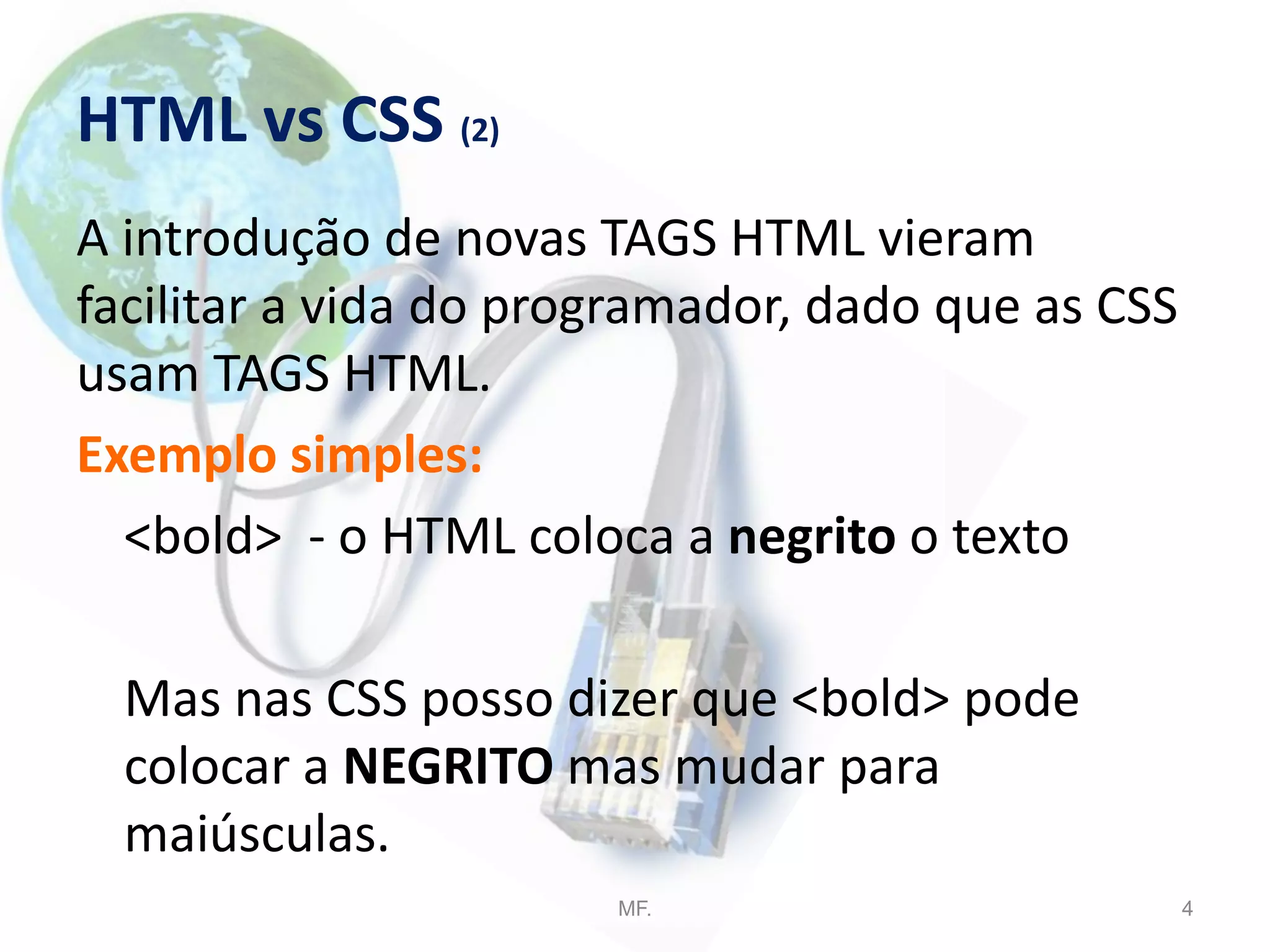 HTML vs CSS (2)
A introdução de novas TAGS HTML vieram
facilitar a vida do programador, dado que as CSS
usam TAGS HTML.
Exemplo simples:
<bold> - o HTML coloca a negrito o texto
Mas nas CSS posso dizer que <bold> pode
colocar a NEGRITO mas mudar para
maiúsculas.
MF. 4
 