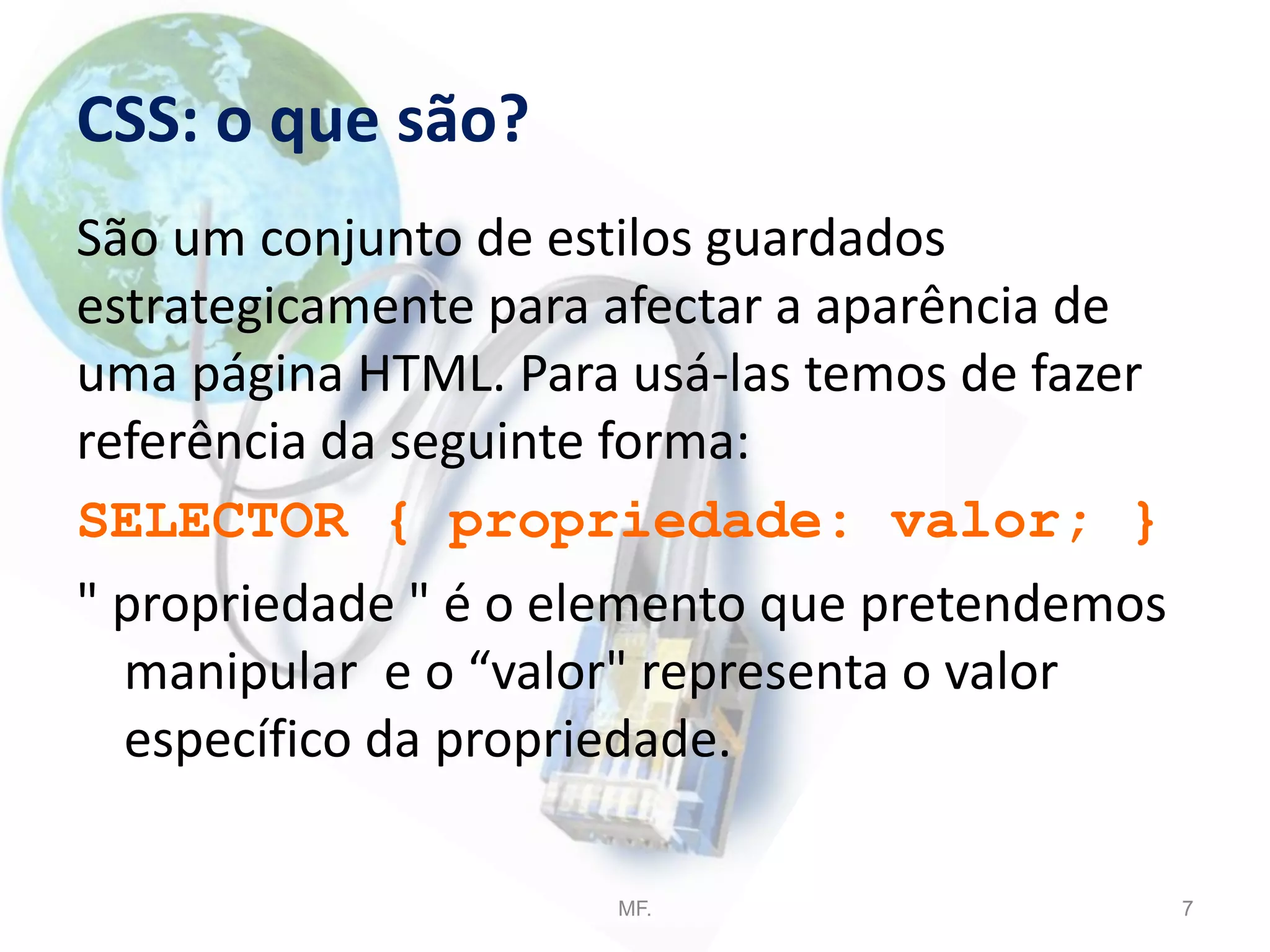 CSS: o que são?
São um conjunto de estilos guardados
estrategicamente para afectar a aparência de
uma página HTML. Para usá-las temos de fazer
referência da seguinte forma:
SELECTOR { propriedade: valor; }
" propriedade " é o elemento que pretendemos
manipular e o “valor" representa o valor
específico da propriedade.
MF. 7
 