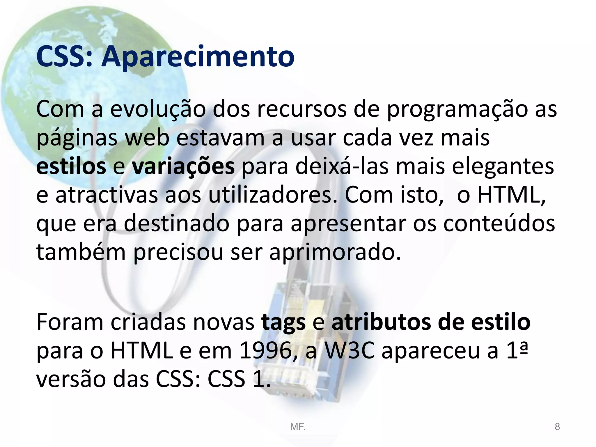 CSS: Aparecimento
Com a evolução dos recursos de programação as
páginas web estavam a usar cada vez mais
estilos e variações para deixá-las mais elegantes
e atractivas aos utilizadores. Com isto, o HTML,
que era destinado para apresentar os conteúdos
também precisou ser aprimorado.
Foram criadas novas tags e atributos de estilo
para o HTML e em 1996, a W3C apareceu a 1ª
versão das CSS: CSS 1.
MF. 8
 