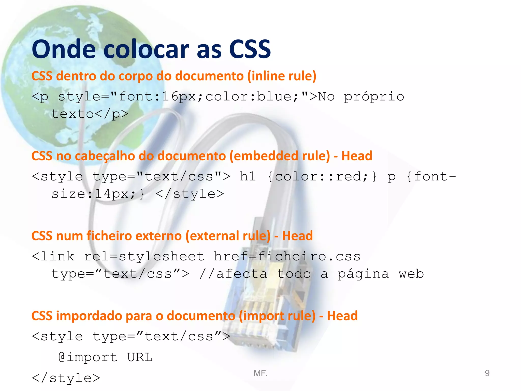 Onde colocar as CSS
CSS dentro do corpo do documento (inline rule)
<p style="font:16px;color:blue;">No próprio
texto</p>
CSS no cabeçalho do documento (embedded rule) - Head
<style type="text/css"> h1 {color::red;} p {font-
size:14px;} </style>
CSS num ficheiro externo (external rule) - Head
<link rel=stylesheet href=ficheiro.css
type=”text/css”> //afecta todo a página web
CSS impordado para o documento (import rule) - Head
<style type=”text/css”>
@import URL
</style> MF. 9
 