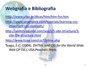 Webgrafia e Bibliografia
http://www.ufpa.br/dicas/htm/htm-fra.htm
http://www.sevenseek.com/tutorials/learning-css-
important-css-concepts/
http://webstyleguide.com/wsg3/5-site-structure/3-
site-file-structure.html
http://www.tizag.com/cssT/inline.php
Teagu, J. C. (2004). DHTML and CSS for the World Wide
Web (2ª Ed.). USA:Peachpit Press.
MF. 17
 