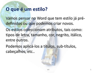 O que é um estilo?
Vamos pensar no Word que tem estilo já pré-
definidos ou que podemos criar novos.
Os estilos coleccionam atributos, tais como:
tipos de letra, tamanho, cor, negrito, itálico,
entre outros.
Podemos aplicá-los a títulos, sub-títulos,
cabeçalhos, etc..
MF. 5
 