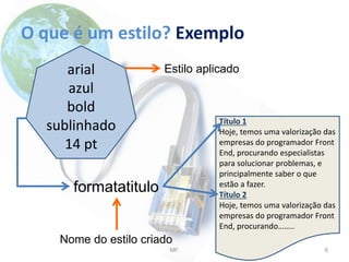 O que é um estilo? Exemplo
MF. 6
arial
azul
bold
sublinhado
14 pt
Título 1
Hoje, temos uma valorização das
empresas do programador Front
End, procurando especialistas
para solucionar problemas, e
principalmente saber o que
estão a fazer.
Título 2
Hoje, temos uma valorização das
empresas do programador Front
End, procurando……..
formatatitulo
Nome do estilo criado
Estilo aplicado
 