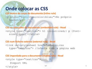 Onde colocar as CSS
CSS dentro do corpo do documento (inline rule)
<p style="font:16px;color:blue;">No próprio
texto</p>
CSS no cabeçalho do documento (embedded rule) - Head
<style type="text/css"> h1 {color::red;} p {font-
size:14px;} </style>
CSS num ficheiro externo (external rule) - Head
<link rel=stylesheet href=ficheiro.css
type=”text/css”> //afecta todo a página web
CSS impordado para o documento (import rule) - Head
<style type=”text/css”>
@import URL
</style> MF. 9
 