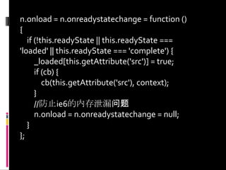 n.onload = n.onreadystatechange = function () {    if (!this.readyState || this.readyState === 'loaded' || this.readyState === 'complete') {        _loaded[this.getAttribute('src')] = true;        if (cb) {cb(this.getAttribute('src'), context);        }        //防止ie6的内存泄漏问题n.onload = n.onreadystatechange = null;    }};