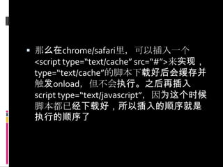 那么在chrome/safari里，可以插入一个<script type=“text/cache” src=“#”>来实现，type=“text/cache”的脚本下载好后会缓存并触发onload，但不会执行。之后再插入script type=“text/javascript”，因为这个时候脚本都已经下载好，所以插入的顺序就是执行的顺序了