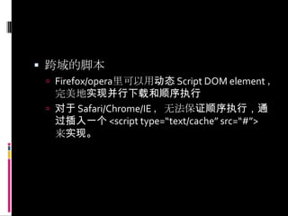 跨域的脚本Firefox/opera里可以用动态 Script DOM element ，完美地实现并行下载和顺序执行对于 Safari/Chrome/IE ，无法保证顺序执行，通过插入一个 <script type=“text/cache” src=“#”> 来实现。