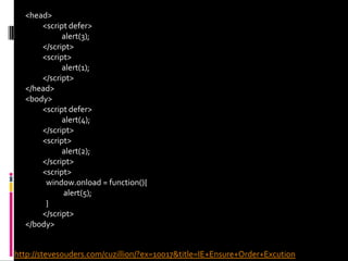 <head><script defer>  	 alert(3);</script><script> 	 alert(1);</script></head><body><script defer>  	 alert(4);</script><script> 	 alert(2);</script><script>window.onload = function(){  	  alert(5);  }</script></body>http://stevesouders.com/cuzillion/?ex=10017&title=IE+Ensure+Order+Excution