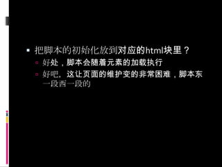 把脚本的初始化放到对应的html块里？好处，脚本会随着元素的加载执行好吧，这让页面的维护变的非常困难，脚本东一段西一段的