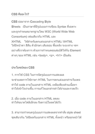 CSS คืออะไร?<br />CSS ย่อมาจาก Cascading Style Sheets   เป็นภาษาที่มีรูปแบบการเขียน Syntax ที่เฉพาะ และถูกกำหนดมาตรฐานโดย W3C (World Wide Web Consortium) เช่นเดียวกับ HTML และ XHTML    ใช้สำหรับตกแต่งเอกสาร HTML/ XHTML ให้มีหน้าตา สีสัน ตัวอักษร เส้นขอบ พื้นหลัง ระยะห่าง ฯลฯ อย่างที่เราต้องการ ด้วยการกำหนดคุณสมบัติให้กับ Element ต่างๆ ของ HTML เช่น <body>, <p>, <h1> เป็นต้น<br />ประโยชน์ของ CSS<br />1. การใช้ CSS ในการจัดรูปแบบการแสดงผล จะช่วยลดการใช้ภาษา HTML ในการตกแต่งเอกสารเว็บเพจ ทำให้ code ภายในเอกสาร HTML เหลือเพียงส่วนเนื้อหา ทำให้เข้าใจง่ายขึ้น การแก้ไขเอกสารทำได้ง่ายและรวดเร็ว2. เมื่อ code ภายในเอกสาร HTML ลดลง ทำให้ขนาดไฟล์เล็กลง จึงดาวน์โหลดได้เร็ว3. สามารถกำหนดรูปแบบการแสดงผลจากคำสั่ง style sheet ชุดเดียวกัน ให้มีผลกับเอกสาร HTML ทั้งหน้า หรือทุกหน้าได้ ทำให้เวลาแก้ไขหรือปรับปรุงทำได้ง่าย ไม่ต้องไล่ตามแก้ที่ HTML tag ต่างๆ ทั่วทั้งเอกสาร 4. สามารถควบคุมการแสดงผลให้เหมือนกัน หรือใกล้เคียงกัน ได้ในหลาย Web Browser5. สามารถกำหนดการแสดงผลในรูปแบบที่เหมาะกับสื่อชนิดต่างๆ ไม่ว่าจะเป็นการแสดงผลบนหน้าจอ, บนกระดาษเมื่อสั่งพิมพ์, บนมือถือ หรือบน PDA โดยที่เป็นเนื้อหาเดียวกัน6. ทำให้เป็นเว็บไซต์ที่มีมาตรฐาน ปัจจุบันการใช้ attribute ของ HTML ตกแต่งเอกสารเว็บเพจ นั้นล้าสมัยแล้ว W3C แนะนำให้เราใช้ CSS แทน ดังนั้นหากเราใช้ CSS กับเอกสาร HTML ของเรา ก็จะทำให้เข้ากับเว็บเบราเซอร์ในอนาคตได้ดีตัวอย่างกรณีที่จัดรูปแบบการแสดงผลด้วยภาษา HTML <br /><html><body><h1><font color=quot;
redquot;
 face=quot;
Arialquot;
>วิธีดูแลรักษาสุขภาพ</font></h1> <p><font color=quot;
blackquot;
 face=quot;
Arialquot;
><b>รับประทานอาหารที่มีประโยชน์ หมั่นออกกำลังกาย และพักผ่อนให้เพียงพอ</b></font></p><h1><font color=quot;
redquot;
 face=quot;
Arialquot;
>วิธีกินผลไม้ที่ถูกต้อง</font></h1> <p><font color=quot;
blackquot;
 face=quot;
Arialquot;
><b>ให้กินผลไม้แค่ทีละอย่าง เช่นจะกินมะม่วงก็มะม่วงอย่างเดียวทั้งมื้อ เพื่อให้ร่างกายจัดเตรียมการย่อยได้ง่าย ไม่สับสน นอกจากนี้ยังไม่ควรกินผลไม้ทันทีหลังอาหาร ถ้าทานมื้อหลักแล้วควรรออย่างน้อย 20 นาที</b></font></p></body></html><br />ตัวอย่างเมื่อเปลี่ยนมาใช้คำสั่ง style sheet จัดรูปแบบการแสดงผลแทนการใช้ code ภาษา HTML ทำให้ code ภายในเอกสารอ่านเข้าใจง่าย และแก้ไขได้ง่ายขึ้น ^^ <br /><html><head><style type=quot;
text/cssquot;
>h1{color:red; font-family:Arial; }p{color:black; font-family:Arial; font-weight:bold }</style></head><body><h1>วิธีดูแลรักษาสุขภาพ</h1><p>รับประทานอาหารที่มีประโยชน์ หมั่นออกกำลังกาย และพักผ่อนให้เพียงพอ</p><h1>วิธีกินผลไม้ที่ถูกต้อง</h1><p>ให้กินผลไม้แค่ทีละอย่าง เช่นจะกินมะม่วงก็มะม่วงอย่างเดียวทั้งมื้อ เพื่อให้ร่างกายจัดเตรียมการย่อยได้ง่าย ไม่สับสน นอกจากนี้ยังไม่ควรกินผลไม้ทันทีหลังอาหาร ถ้าทานมื้อหลักแล้วควรรออย่างน้อย 20 นาที</p> </body></html> <br />โครงสร้างคำสั่ง<br />คำสั่งของ CSS ประกอบด้วย selector, property และ value <br />selector { property:value } selector { property1:value1; property2:value2 }<br />- selector สามารถเป็น HTML Tag ต่างๆ เช่น <body>, <p> หรือเป็น Class name หรือ ID ที่เราตั้งชื่อให้ก็ได้- property คือ คุณสมบัติในการจัดรูปแบบการแสดงผล เช่น color สำหรับกำหนดสี, font-size สำหรับกำหนดขนาดตัวอักษร- value เป็น ค่า ที่เรากำหนดให้กับ property ต่างๆ เช่น color:white, font-size:14px<br />ตัวอย่างคำสั่ง CSS<br />กำหนดให้ข้อความที่อยู่ใน Tag <p> เป็นสีดำ และวางอยู่กึ่งกลาง<br />/* selector ที่เป็น HTML Tag */p {color:#000000;text-align:center} <br />กำหนดให้ข้อความที่ class name topic เป็นสีแดง ชนิดอักษรเป็น Arial ตัวหนา และจัดวางอยู่กึ่งกลาง<br />/* selector ที่เป็น Class name */.topic{color:red; font-family:Arial; font-weight:bold; text-align:center }        <br />กรณีที่ selector มีค่า property เหมือนกัน สามารถเขียนรวมกันได้ โดยใช้เครื่องหมาย quot;
,quot;
 คั่นระหว่าง selector<br />กำหนดให้ข้อความใน Tag <h1>,<h2> และ <h3> เป็นสีแดง ชนิดตัวอักษรเป็น sans-serif<br />h1, h2, h3 {color:red;font-family:sans-serif } <br />สำหรับเรื่อง property และ value จะได้ศึกษาอย่างละเอียดในหัวข้อต่อๆ ไป <br />Comment <br />ใน Style Sheet Comment  จะใช้เครื่องหมาย quot;
/*quot;
 เป็นการเปิด และ quot;
*/quot;
 เป็นการปิด เช่น <br />/* นี่คือ comment กำหนดสีตัวอักษรเป็นสีดำ ขนาด14px */body {color:#000000;font-size:14px} <br />หน่วยที่ใช้วัดค่าต่างๆ ใน Style Sheet<br />จาก syntax ของคำสั่ง CSS ค่า value ของ property บางค่าจะต้องมีการระบุหน่วยด้วย   หน่วยที่ใช้งานใน CSS มีอะไรบ้าง มาดูกันค่ะหน่วยแบบ Relative Length (กำหนดแบบอัตราส่วน) <br />px (pixels, สัมพันธ์กับค่าความละเอียดของหน้าจอ) เช่น 1px, 4px<br />em (emphasize, ความสูงของตัวอักษร) เป็นขนาดจำนวนเท่าของขนาด font ที่กำหนดให้ body ถ้า font ที่ body กำหนดเป็น 10px h1{fon-size:1.5em} h1 จะมีขนาดเป็น 1.5 เท่า ของ 10px = 15px h2{fon-size:1.4em} h2 จะมีขนาดเป็น 1.4 เท่า ของ 10px = 14px และถ้าเรากำหนดเป็น 1em ก็จะมีขนาด้เท่ากับ 10px เหมือนเดิม <br />ex (x-height, ความสูงของตัวอักษร quot;
xquot;
) เช่น 1.5ex, 2ex<br />% (percent, สัมพันธ์กับขนาดหน้าจอ หรือ container ที่บรรจุวัตถุนั้นๆ อยู่) เช่น 50%, 130%<br />หน่วยแบบ Absolute Length (กำหนดตายตัว) <br />in (inches; 1in=2.54cm =72pt =6pc) เช่น 2in, 1.5in<br />cm (centimeters; 1cm=10mm) เช่น 2cm, 1.11cm<br />mm (millimeters) เช่น 50mm, 0.8mm <br />pt (points; 1pt=1/72in, 10pt มีขนาดพอๆกับ 12px) เป็นหน่วยที่ใช้ในงานสิ่งพิมพเช่น 12pt, 20pt <br />pc (picas; 1pc=12pt) เช่น 1pc, 2pc<br />สี (Color)<br />การกำหนดสีให้ตัวอักษร พื้นหลัง เส้นขอบ หรือส่วนอื่นๆ ของวัตถุ สามารถกำหนดได้หลายแบบ1. กำหนดโดยใช้ชื่อสี แต่การระบุชื่อสีแบบนี้ใช้สีได้จำนวนจำกัด ได้แก่ aqua, black, blue, fuchsia (แดงอมม่วง), gray, green, lime, maroon (น้ำตาลแดง), navy, olive, purple, red, silver, teal (เขียวขนเป็ด), white, และ yellow 2. กำหนดเป็นค่าสีแบบ RGB <br />#rrggbb เช่น #eecc00, #42e15e<br />#rgb เช่น #ec0 หมายถึง #eecc00 <br />rgb(x,x,x) โดยที่่ x คือจำนวนเต็มตั้งแต่ 0-255 เช่น rgb(0,204,0) <br />rgb(y%,y%,y%) โดยที่ี่ y คือเปอร์เซ็นต์ตั้งแต่ 0%-100% เช่น rgb(0%,80%,0%) <br />ชื่อสีรหัสค่าสีฐาน16รหัสค่าสีฐาน16 แบบย่อRGBการแสดงผลสีBlack#000000#000rgb(0,0,0) Red#FF0000#F00rgb(0,0,0) Green#00FF00#F00rgb(0,255,0) Blue#0000FF#00Frgb(0,0,255) Yellow#FFFF00#FF0rgb(255,255,0) Aqua#00FFFF#FF0rgb(0,255,255) Fuchsia#FF00FF#FF0rgb(255,0,255) Silver#C0C0C0 rgb(192,192,192) White#FFFFFF#FFFrgb(255,255,255) <br />วิธีใช้งาน Style Sheet<br />1. Inline Styles  วิธีการนี้ควรใช้ในกรณีที่ต้องการกำหนด style ให้กับ element ของ HTML เีพียงอันเดียวเป็นการเฉพาะ โดยการแทรกคำสั่ง style sheet ใน  HTML Tag อยู่ในคำสั่ง style=quot;
quot;
  ดังนี้ <br /><Tag style=quot;
property:value;quot;
> <br />Example<br /><html><body><h1 style=quot;
color:red; font-family:Arialquot;
>วิธีดูแลรักษาสุขภาพ</h1><p style=quot;
color:black; font-family:Arial; font-weight:boldquot;
>รับประทานอาหารที่มีประโยชน์ หมั่นออกกำลังกาย และพักผ่อนให้เพียงพอ</p> </body></html> <br />เราควรหลีกเลี่ยงการเขียน style=”quot;
 ฝังลงใน HTML Tag เพราะมันทำให้อ่านยาก และนำไปใช้ต่อไม่ได้ และเป็นการยากที่จะแก้ไข2. Internal Style Sheet วิธีการนี้ควรใช้ในกรณีที่มีเพียง HTML ไฟล์เดียวที่ใช้ style นี้ เมื่อประกาศคำสั่ง Style Sheet เพื่อกำหนดคุณสมบัติ ให้กับ HTML Tag ใดๆ แล้ว จะมีผลกับเอกสาร HTML ทั้งหน้า นิยมใส่ส่วนของคำสั่ง Style Sheet ไว้ระหว่าง <head>...</head>สำหรับ Web Browser รุ่นเก่าที่ไม่สนับสนุนคำสั่ง Style Sheet หรือ Disable Style Sheet ไว้นั้น ให้ใส่ Comment ของ ภาษา HTML ไว้ด้วย เพื่อให้เว็บเบราเซอร์นั้นทราบว่าไม่ใช่คำสั่งภาษา HTML <br />คำสั่งที่ใช้เริ่มต้น และจบ Style Sheet มีโครงสร้างดังนี้ <br /><style type=quot;
text/cssquot;
><!--selector {property1: value1; property2: value2}....--></style> <br />Example<br /><html><br /><body><br /><head><br /><style type=quot;
text/cssquot;
><br /><!-- <br />   h1{color:red; font-family:Arial }<br />   p{color:black; font-family:Arial; font-weight:bold }<br />--> <br /></style><br /></head><br /><body> <br /><h1>วิธีดูแลรักษาสุขภาพ</h1><br /><p>รับประทานอาหารที่มีประโยชน์  หมั่นออกกำลังกาย และพักผ่อนให้เพียงพอ</p><br /><h1>วิธีกินผลไม้ที่ถูกต้อง</h1><br /><p>ให้กินผลไม้แค่ทีละอย่าง เช่นจะกินมะม่วงก็มะม่วงอย่างเดียวทั้งมื้อ เพื่อให้ร่างกายจัดเตรียมการย่อยได้ง่าย <br />ไม่สับสน นอกจากนี้ยังไม่ควรกินผลไม้ทันทีหลังอาหาร ถ้าทานมื้อหลักแล้วควรรออย่างน้อย 20 นาที</p> <br /></body><br /></html><br />3. External Style Sheet วิธีการนี้เหมาะกับกรณีที่มีเพียง 1 style แล้วต้องการนำไปใช้กับเอกสาร HTML หลายๆ ไฟล์ โดยนำเอาคำสั่ง Style Sheet   ที่อยู่ใน <style type=quot;
text/cssquot;
>  ...  </style>  มาบันทึกเป็นไฟล์ใหม่ นามสกุล .css จากนั้นจึงทำการผนวกไฟล์ของ Style Sheet นี้ลงไปในเอกสาร HTML ทุกไฟล์ที่ต้องการใช้งาน Style Sheet ชุดนี้ ไว้ในส่วน <head>...</head> โดยใช้คำสั่ง   <br /><link rel=quot;
stylesheetquot;
 type=quot;
text/cssquot;
 href=quot;
URL ไฟล์.cssquot;
><br />ตัวอย่างนี้จะสร้าง Style Sheet เก็บไว้ในไฟล์หนึ่ง แล้วให้ไฟล์เอกสาร HTML หลายๆ หน้ามาเรียกใช้<br />Example <br />ในไฟล์ mystyle.css ให้เขียน code ดังนี้ <br />h1{ color:red; font-family:Arial }p{ color:black; font-family:Arial; font-weight:bold }<br />ในไฟล์ HTML ex_css_chapter05_3.html  เรียกใช้ style sheet จากภายนอก <br /><html><br /><head><br /><link rel=quot;
stylesheetquot;
 type=quot;
text/cssquot;
 href=quot;
mystyle.cssquot;
><br /></head><br /><body> <br />  <h1>วิธีดูแลรักษาสุขภาพ</h1><br />  <p>รับประทานอาหารที่มีประโยชน์  หมั่นออกกำลังกาย และพักผ่อนให้เพียงพอ</p><br /></body><br /></html><br />ในไฟล์ HTML ex_css_chapter05_4.html  เรียกใช้ style sheet จากภายนอก <br /><html><br /><head><br /><link rel=quot;
stylesheetquot;
 type=quot;
text/cssquot;
 href=quot;
mystyle.cssquot;
><br /></head><br /><body> <br />  <h1>วิธีกินผลไม้ที่ถูกต้อง</h1><br />  <p>ให้กินผลไม้แค่ทีละอย่าง เช่นจะกินมะม่วงก็มะม่วงอย่างเดียวทั้งมื้อ เพื่อให้ร่างกายจัดเตรียมการย่อยได้ง่าย <br />ไม่สับสน นอกจากนี้ยังไม่ควรกินผลไม้ทันทีหลังอาหาร ถ้าทานมื้อหลักแล้วควรรออย่างน้อย 20 นาที</p> <br /></body><br /></html> <br />การที่เราใช้งาน CSS โดยเรียกใช้จากภายนอก  จะทำให้ไฟล์เวบเพจของเรามีขนาดเล็ก และการแก้ไขคำสั่ง style sheet เพียงที่เดียว จะมีผลกับเอกสารทุกหน้าได้ <br />Cascading Order<br />1. กรณีที่มีการกำหนด style ด้วยชื่อ selector เดียวกันทั้งแบบ 3 แบบ  Style sheet ที่จะถูกใช้คือแบบไหนลำดับความสำคัญ เรียงจากมากไปหาน้อยInline style (inside an HTML element), Internal style sheet (inside the <head> tag) และ External style sheet ตามลำดับจากลำดับความสำคัญดังกล่าว Style ที่จะถูกใช้คือแบบ Inline style2. กรณีที่มีการเขียน style ซ้ำ selector เดิม อันที่อยู่ด้านล่าง จะถูกทำเป็นลำดับสุดท้าย ตัวอย่าง  ไฟล์ mystyle.css  p{ color:black }p{ color:blue }เมื่อเราเรียกใช้ <p> ใน HTML เช่น <p>รับประทานอาหารที่มีประโยชน์ หมั่นออกกำลังกาย และพักผ่อนให้เพียงพอ</p>จะได้ตัวอักษรใน Tag <p> เป็นสีน้ำเงิน แต่หากเรากำหนด !important ไว้ใน value เช่นp{color:black!important}p{color:blue}เมื่อเขียนแบบนี้ ใน Tag <p> จะได้ตัวอักษรสีดำ<br />01 Introduction<br />02 Syntax<br />03 Unit<br />04 Color<br />05 Insert a Style Shee<br />06 Selector : HTML Tag, Class, ID<br />07 Contextual selectors<br />08 Font<br />09 Text<br />10 Background<br />11 Border<br />12 Margin,Padding<br />13 List<br />14 Table<br />15 Link<br />16 Classification <br />17 Positioning <br />18 Image<br />19 Form<br />20 Scorll bar <br />21 Mouse cursor<br />22 Media Types<br />23 Layout (Table)<br />24 Layout (Div)<br />25 Pseudo-classes <br />26 Pseudo-element <br />Chapter 6<br />การเขียนคำสั่ง Style Sheet<br />Selector ที่เป็น HTML TagExample <br /><html><br /><body><br /><head><br /><style type=quot;
text/cssquot;
><!-- <br />   h1{color:red; font-family:Arial }<br />   p{color:black; font-family:Arial }<br />--> </style><br /></head><br /><body> <br /><h1>วิธีดูแลรักษาสุขภาพ</h1><br /><p>รับประทานอาหารที่มีประโยชน์  หมั่นออกกำลังกาย และพักผ่อนให้เพียงพอ</p><br /><h1>วิธีกินผลไม้ที่ถูกต้อง</h1><br /><p>ให้กินผลไม้แค่ทีละอย่าง เช่นจะกินมะม่วงก็มะม่วงอย่างเดียวทั้งมื้อ เพื่อให้ร่างกายจัดเตรียมการย่อยได้ง่าย <br />ไม่สับสน นอกจากนี้ยังไม่ควรกินผลไม้ทันทีหลังอาหาร ถ้าทานมื้อหลักแล้วควรรออย่างน้อย 20 นาที</p> <br /></body><br /></html><br />ตัวอย่างนี้เห็นกันมาหลายรอบแล้วนะคะ เป็นการกำหนด style ให้กับ HTML Tag <h1> และ <p> หมายความว่าข้อความภายใน <h1> ทุกอันในหน้าเว็บเพจนี้ให้เป็นสีแดง และข้อความใน <p> ทุกอันให้เป็นสีดำ มาดู selector แบบอื่นๆ กันบ้างค่ะSelector ที่เป็น Class attribute เป็นการประกาศคำสั่ง Style Sheet เพื่อกำหนดคุณสมบัติแบบเฉพาะเจาะจง ให้กับ HTML element ผ่าน class attribute  โดยเราสามารถตั้งชื่อ class ได้เอง class ใช้เมื่อต้องการใช้แสดงผลรูปแบบนั้นซ้ำหลายๆ ครั้ง หรือต้องการใช้กับ element หลายๆ อัน   การประกาศใช้้เครื่องหมาย quot;
.quot;
 นำหน้าชื่อ classExample <br /><html><br /><head><br /><style type=quot;
text/cssquot;
><br /><!--<br />  .topic {color:red; <br />font-family:Arial; <br />font-weight:bold; <br />text-align:center <br />  }        <br />  .content {color:black; <br />font-family:Arial; <br />  } <br />--><br /></style><br /></head><br /><!-- การเรียกใช้งาน --> <br /><body> <br />  <div class=quot;
topicquot;
>บทความ</div><br />  <p class=quot;
topicquot;
>วิธีดูแลรักษาสุขภาพ</p><br />  <p class=quot;
contentquot;
>รับประทานอาหารที่มีประโยชน์ หมั่นออกกำลังกาย และพักผ่อนให้เพียงพอ</p><br />  <p class=quot;
topicquot;
>วิธีกินผลไม้ที่ถูกต้อง</p><br />  <p class=quot;
contentquot;
>ให้กินผลไม้แค่ทีละอย่าง เช่น จะกินมะม่วงก็มะม่วงอย่างเดียวทั้งมื้อ<br />เพื่อให้ร่างกายจัดเตรียมการย่อยได้ง่าย ไม่สับสน นอกจากนี้ยังไม่ควรกินผลไม้ทันทีหลังอาหาร <br />ถ้าทานมื้อหลักแล้วควรรออย่างน้อย 20 นาที</p><br />  <p>หันมาใส่ใจสุขภาพกันเถอะค่ะ</p> <br /></body><br /></html>   <br />จากตัวอย่างสังเกตได้ว่า class topic ถูกเรียกใช้หลายครั้งใน <p> และ ถูกใช้้ในหลาย element ได้ คือ <p> และ <div> แต่ถ้าต้องการกำหนดให้ class topic ใช้งานเฉพาะกับ <p> เท่านั้น ทำได้โดยใส่ quot;
p.quot;
 นำหน้าชื่อ classจะมีผลทำให้ข้อความใน  <div class=quot;
topicquot;
>บทความ</div> ไม่สามารถแสดงผลตามรูปแบบที่กำหนดใน class topic ได้ <br />p.topic{color:red; font-family:Arial; font-weight:bold; text-align:center } <br />กรณีที่ต้องการให้แสดงผลตามรูปแบบที่กำหนดใน 2 class ก็สามารถทำได้ <br />Example <br /><html><br /><head><br /><style type=quot;
text/cssquot;
><br />  p.center {text-align:center}<br />  p.bold{ font-weight:bold}<br /></style><br /></head><br /><body><br />  <p class=quot;
center boldquot;
>ข้อความในพารากราฟนี้จะจัดวางกึ่งกลาง และเป็นตัวหนา</p><br /></body><br /></html> <br />Selector ที่เป็น ID attributeเป็นการประกาศคำสั่ง Style Sheet เพื่อกำหนดคุณสมบัติแบบเฉพาะเจาะจง ให้กับ HTML element ผ่าน ID attribute เหมือนกับ Class   แต่ต่างกันที่ ID จะใช้กับ element ที่มีเพียงอันเดียวในเอกสาร HTML การประกาศใช้ # นำหน้า ID <br />Example <br /><html><br /><head><br /><style type=quot;
text/cssquot;
><br />  p {text-align: center}<br />  #chapter {color:red; font-weight:bold}<br />  /*หรือเขียนเป็น p#chapter ก็ได้*/<br /></style><br /></head><br /><body><br />  <p id=quot;
chapterquot;
>Chapter ข้อความในนี้จัดวางกึ่งกลาง และเป็นสีแดง ตัวหนา</p><br />  <p>เนื้อหา ข้อความในนี้จัดวางกึ่งกลาง</p><br />  <p>เนื้อหา ข้อความในนี้จัดวางกึ่งกลาง</p><br /></body><br /></html>  <br />อาจจะยังไม่เข้าใจตอนนี้ ไว้เห็นตัวอย่างมากๆ เข้า จะค่อยๆ เข้าใจเองค่ะ แล้วจะรู้ได้อย่างไรว่าค่า property และ value เช่น text-align: center, font-weight:bold มีอะไรบ้าง อันนี้ศึกษาได้จาก Chapter ต่อๆ ไปค่ะ<br />Contextual selectors <br />การประกาศ selector ซ้อนกัน โดยเคาะ spacebar ทำให้สามารถสืบทอดคุณสมบัติเดิม และเพิ่มคุณสมบัติที่แตกต่างได้ ดูตัวอย่างเพื่อให้เข้าใจมากขึ้นค่ะExample <br /><html><head><style type=quot;
text/cssquot;
>h1 { color: blue; background-color:#FFFFCC } h1 em { color: red }h1 u { color:green}</style></head> <body> <h1>วิธีรักษาสุขภาพ</h1><h1>วิธีลดน้ำหนัก</h1><h1><em>วิธีรักษาสุขภาพ</em></h1><h1><u>วิธีรักษาสุขภาพ</u></h1></body></html> <br />Output ข้อความใน <h1> จะเป็นสีน้ำเงิน แต่ถ้ามีการกำหนดว่าเป็นตัวเอียงแล้ว ข้อความใน <h1> จะเป็นสีแดง หรือระบุว่าขีดเส้นใต้แล้วจะได้เป็นสีเขียว โดยที่รูปแบบพื้นหลังของ <h1> ยังคงอยู่ <br />วิธีรักษาสุขภาพ<br />วิธีลดน้ำหนัก<br />วิธีรักษาสุขภาพ<br />วิธีรักษาสุขภาพ<br />อีกตัวอย่างหนึ่ง เพื่อแสดงให้เห็นประโยชน์ของการใช้ Contextual selectorsExample <br /><html><head><style type=quot;
text/cssquot;
>/*ให้ img ทั่วไป ขอบสีเทา หนา2*/img {border:solid;border-width:2px;border-color:#999999;}<br />/*ให้ class borderimage มีขอบสีแดง หนา5 แต่ไม่ได้กำหนด HTML tag เฉพาะ*/ .borderimage {border:solid;border-width:5px;border-color:red;}/*ให้ เฉพาะ tag <img> class imgspecial_box มีขอบสีแดง หนา5*/ #imgspecial_box img {border:solid;   border-width:5px;border-color:red;}</style></head><br /><body><br /><img src=quot;
../images/star_icons.gifquot;
 /><img src=quot;
../images/star_icons.gifquot;
 /><img src=quot;
../images/star_icons.gifquot;
 /><br><br><br />แบบนี้ไม่ดี ต้องมาระบุ class borderimage ให้แต่ละรูป<br /><img src=quot;
../images/star_icons.gifquot;
 class=quot;
borderimagequot;
 /><img src=quot;
../images/star_icons.gifquot;
 class=quot;
borderimagequot;
 /><img src=quot;
../images/star_icons.gifquot;
 class=quot;
borderimagequot;
 /><br><br><br />แบบนี้ดี img ที่อยู่ในส่วน div class imgspecial_box จะเป็นขอบแดง หนา5 ให้ทั้งหมด ไม่ต้องมากำหนดทีละรูป<div id=quot;
imgspecial_boxquot;
><img src=quot;
../images/star_icons.gifquot;
 /><img src=quot;
../images/star_icons.gifquot;
 /><img src=quot;
../images/star_icons.gifquot;
 /></div><br /></body></html><br />Output<br />แบบนี้ไม่ดี ต้องมาระบุ class borderimage ให้แต่ละรูปแบบนี้ดี img ที่อยู่ในส่วน div class imgspecial_box จะเป็นขอบแดง หนา5 ให้ทั้งหมด ไม่ต้องมากำหนดทีละรูป <br />มาดูอีกตัวอย่างที่ไม่ดี คล้ายกับตัวอย่างข้างบน เป็นตัวอย่างที่ใช้ CSS มากเกินไปExample <br /><html><head><title>ex_css_chapter07_3</title><style type=quot;
text/cssquot;
>a.boldlink { color:blue; font-weight:bold; }</style></head><br /><body><a href=quot;
http://www.enjoyday.net/webtutorial/html/index.htmlquot;
 class=quot;
boldlinkquot;
>HTML</a><br /><a href=quot;
http://www.enjoyday.net/webtutorial/css/index.htmlquot;
 class=quot;
boldlinkquot;
>CSS</a><br /><a href=quot;
http://www.enjoyday.net/webtutorial/xhtml/index.htmlquot;
 class=quot;
boldlinkquot;
>XHTML</a><br /><a href=quot;
http://www.enjoyday.net/webtutorial/javascript/index.htmlquot;
 class=quot;
boldlinkquot;
>JavaScript</a></body></html><br />แก้ไขใหม่เขียนแบบ Contextual selectors จะดีกว่าค่ะ<br /><html><head><title>ex_css_chapter07_3</title><style type=quot;
text/cssquot;
>#boldlink_box a { color:blue; font-weight:bold; } </style></head><br /><body><div id=quot;
boldlink_boxquot;
><a href=quot;
http://www.enjoyday.net/webtutorial/html/index.htmlquot;
>HTML</a><br /><a href=quot;
http://www.enjoyday.net/webtutorial/css/index.htmlquot;
>CSS</a><br /><a href=quot;
http://www.enjoyday.net/webtutorial/xhtml/index.htmlquot;
>XHTML</a><br /><a href=quot;
http://www.enjoyday.net/webtutorial/javascript/index.htmlquot;
>JavaScript</a> </div></body></html><br />Output<br />HTMLCSSXHTMLJavaScript <br />01 Introduction<br />02 Syntax<br />03 Unit<br />04 Color<br />05 Insert a Style Shee<br />06 Selector : HTML Tag, Class, ID<br />07 Contextual selectors<br />08 Font<br />09 Text<br />10 Background<br />11 Border<br />12 Margin,Padding<br />13 List<br />14 Table<br />15 Link<br />16 Classification <br />17 Positioning <br />18 Image<br />19 Form<br />20 Scorll bar <br />21 Mouse cursor<br />22 Media Types<br />23 Layout (Table)<br />24 Layout (Div)<br />25 Pseudo-classes <br />26 Pseudo-element <br />Chapter 8<br />Font<br />การกำหนดลักษณะให้ตัวอักษร ใน HTML เราจะใช้ tag <font face=quot;
ชนิดตัวอักษรquot;
 size=quot;
numberquot;
 color=quot;
สีquot;
>ข้อความ</font> น่าจะพอจำกันได้อยู่ แต่ในเอกสาร HTML/XHTML แบบ strict จะถือว่า tag <font> เป็น tag ที่ล้าสมัยแล้ว ไม่สามารถนำมาใช้งานได้ ให้เราใช้ CSS แทนค่ะ<br />เรา็สามารถใช้ CSS กำหนดลักษณะให้ตัวอักษรได้ โดยกำหนดรูปแบบ font ผ่าน Property ต่างๆ ให้กับ HTML element เช่น <p>,<div>,<span>,<h1> และอื่นๆ<br />PropertyDescriptionValuesfont-familyใช้กำหนดชนิด font ที่ต้องการจะให้แสดงผล โดยที่ font นั้นจะต้องมีอยู่ในเครื่องของผู้ใช้งานด้วย เช่น Arial, Helvetica, sans-serif font-sizeใช้กำหนดขนาดของตัวอักษร ที่จะให้แสดงผล /td> xx-small x-smallsmallmediumlargex-largexx-large smaller larger 18px70% 150% font-styleใช้กำหนดรูปแบบของตัวอักษรในลักษณะต่างๆ normalitalicoblique เอียง 45 องศา font-variantใช้แปลงตัวอักษรที่เป็นตัวพิมพ์เล็กให้เป็นพิมพ์ใหญ่โดยที่ขนาดตัวอักษรยังคงเท่าตัวพิมพ์เล็ก normalSmall-Capsfont-weightใช้กำหนดความหนาของตัวอักษร normalboldbolderlighter100200300400500600colorใช้กำหนดสีให้ตัวอักษรred#000099 fontเราสามารถกำหนด property ให้กับ font ได้ในคำสั่งประกาศเดียวfont-stylefont-variantfont-weightfont-sizefont-family <br />Example <br /><p style=quot;
font-family:AngsanaUPC; font-size:16pt; color:greenquot;
>CSS ย่อมาจาก Cascading Style Sheet  เป็นภาษาที่มีรูปแบบการเขียน Syntax ที่เฉพาะ และถูกกำหนดมาตรฐานโดย W3C (World Wide Web Consortium) เช่นเดียวกับ HTML และ XHTML  ใช้สำหรับตกแต่งเอกสาร HTML/ XHTM ให้มีหน้าตา สีสัน ตัวอักษร เส้นขอบ พื้นหลัง ระยะห่าง ฯลฯ อย่างที่เราต้องการ ด้วยการกำหนดคุณสมบัติให้กับ Element ต่างๆ ของ HTML </p><br />Output<br />CSS ย่อมาจาก Cascading Style Sheet  เป็นภาษาที่มีรูปแบบการเขียน Syntax ที่เฉพาะ และถูกกำหนดมาตรฐานโดย W3C (World Wide Web Consortium) เช่นเดียวกับ HTML และ XHTML  ใช้สำหรับตกแต่งเอกสาร HTML/ XHTM ให้มีหน้าตา สีสัน ตัวอักษร เส้นขอบ พื้นหลัง ระยะห่าง ฯลฯ อย่างที่เราต้องการ ด้วยการกำหนดคุณสมบัติให้กับ Element ต่างๆ ของ HTML <br />Example <br /><p style=quot;
font-weight:boldquot;
>Love me Love my dog</p><br /><p style=quot;
font-family: sans-serif, Arial; font-size:16px; font-style:normal; font-variant:small-caps; font-weight:bold; color:#FF0033quot;
>Love me Love my dog</p><br /><!-- เขียนอย่างย่อได้เป็น --><p style=quot;
font: normal small-caps bold 16px sans-serif, Arial; color:#FF0033quot;
>Love me Love my dog</p> <br />Output<br />Love me Love my dog<br />Love me Love my dog<br />Love me Love my dog<br />Text <br />เราสามารถกำหนดรูปแบบให้ข้อความ เช่น ความสูงของบรรทัด, ตำแหน่งการจัดวางข้อความ, การขีดเส้นใต้, การกำหนดตัวพิมพ์เล็กพิมพ์ใหญ่ และอื่นๆ ผ่าน Property ต่างๆ ดังนี้<br />PropertyDescriptionValues colorใช้กำหนดสีสีred#000099 directionใช้กำหนดทิศทางของ text (IE6)ltr rtl ซ้ายไปขวาขวาไปซ้าย line-height ใช้กำหนดความสูงของบรรทัด ซึ่งจะนับรวมขอบด้านบนและล่างของตัวอักษรด้วยnormalnumber (pt)% normalความสูง 15ptความสูง 150% letter-spacingใช้กำหนดระยะห่าง ระหว่างตัวอักษรแต่ละตัว normalnumber (cm)normal-0.02cm0.2cmtext-align ใช้กำหนดรูปแบบการจัดคำ leftcenterrightjustify leftcenterrightjustifytext-decorationใช้กำหนดเส้นให้กับตัวอักษรในลักษณะต่างๆ noneunderlineoverlineline-throughblink noneขีดเส้นใต้เส้นเหนือตัวอักษรเส้นขีดทับตัวอักษรตัวอักษรกระพริบ *IE ใช้ไม่ได้ text-indent ใช้กำหนดขนาดของย่อหน้า ในบรรทัดแรกของย่อหน้านั้นๆ number (in)% กำหนดขนาดของย่อหน้า 0.3 นิ้วกำหนดขนาดของย่อหน้า 5% (ถ้ากำหนด 50% จะได้กึ่งกลางหน้าจอพอดี ) text-transform ใช้แปลงตัวอักษรให้เป็นตัวพิมพ์เล็ก หรือ พิมพ์ใหญ่ uppercase lowercasecapitalize uppercase แปลงเป็นพิมพ์ใหญ่LOWERCASE แปลงเป็นพิมพ์เล็กcapitalize แปลงพิมพใหญ่เฉพาะตัวแรกของคำ white-space ใช้กำหนดให้ หรือ ไม่ให้มีการขึ้นบรรทัดใหม่ normal nowrap ให้มีการตัดคำขึ้นบรรทัดใหม่ตามปกติ ไม่ให้มีการตัดคำขึ้นบรรทัดใหม่word-spacing ใช้กำหนดกำหนดระยะห่าง ระหว่างแต่ละคำ (IE6)normal number (em) normal - Happy new year1em - Happy new year <br />จาก Property ต่างๆ ด้านบน ลองนำมาใช้จัดรูปแบบให้กับข้อความกันค่ะ Example <br /><p style=quot;
color:green; text-indent:1cm; text-align:justify;quot;
> <span style=quot;
text-decoration:underlinequot;
>CSS</span> ย่อมาจาก Cascading Style Sheet  เป็นภาษาที่มีรูปแบบการเขียน Syntax ที่เฉพาะ และถูกกำหนดมาตรฐานโดย W3C (World Wide Web Consortium) เช่นเดียวกับ HTML และ XHTML ใช้สำหรับตกแต่งเอกสาร HTML/ XHTM ให้มีหน้าตา สีสัน ตัวอักษร เส้นขอบ พื้นหลัง ระยะห่าง ฯลฯ อย่างที่เราต้องการ ด้วยการกำหนดคุณสมบัติให้กับ Element ต่างๆ ของ HTML </p> <br />Output<br />CSS ย่อมาจาก Cascading Style Sheet  เป็นภาษาที่มีรูปแบบการเขียน Syntax ที่เฉพาะ และถูกกำหนดมาตรฐานโดย W3C (World Wide Web Consortium) เช่นเดียวกับ HTML และ XHTML ใช้สำหรับตกแต่งเอกสาร HTML/ XHTM ให้มีหน้าตา สีสัน ตัวอักษร เส้นขอบ พื้นหลัง ระยะห่าง ฯลฯ อย่างที่เราต้องการ ด้วยการกำหนดคุณสมบัติให้กับ Element ต่างๆ ของ HTML <br />Example <br /><html><head><style type=quot;
text/cssquot;
>.p1 {color:#FF0033; line-height:18pt; letter-spacing:0.05cm; text-decoration:overline; text-indent:0.5in; text-transform:capitalize; white-space:normal; word-spacing:0.5em;}</style> </head><body><p class=quot;
p1quot;
>good moring teacher, how are you today?</p> </body></html><br />Output <br />good moring teacher, how are you today?<br />Background<br />เราสามารถกำหนดลักษณะพื้นหลังของ Element ต่างๆ เช่น <body>, <table>, <p>, <h1>, <h2>, <div> เป็นต้น <br />PropertyDescriptionValues background-attachmentใช้กำหนดว่าต้องการให้ภาพพื้นหลังนั้นอยู่กับที่ หรือว่าเลื่อนไปตาม Scroll Bar fixedscroll fix อยู่กับที่เลื่อนตาม Scroll Barbackground-colorใช้กำหนดทั้งสี พื้นหลังของเว็บเพจ หรือ ตาราง color-rgbcolor-hexcolor-nametransparentรหัสสีชื่อสีbackground-imageใช้กำหนดรูปภาพ ให้พื้นหลังของเว็บเพจ หรือตาราง url ของรูปเช่น url(images/bg.jpg)background-positionใช้กำหนดตำแหน่งการจัดวางรูปภาพพื้นหลังtop lefttop centertop rightcenter leftcenter centercenter rightbottom leftbottom centerbottom rightx% y%xpos ypos background-repeatกำหนดรูปภาพพื้นหลังว่าต้องการให้มีการเรียงต่อรูปภาพหรือไม่repeatrepeat-xrepeat-yno-repeat ไม่ให้มีการวางต่อรูปภาพ วางต่อรูปภาพแนวนอนวางต่อรูปภาพแนวตั้งวางต่อรูปภาพทั้งแนวนอนและตั้งbackgroundเราสามารถกำหนด property ให้กับ background ได้ในคำสั่งประกาศเดียวbackground-colorbackground-imagebackground-repeatbackground-attachmentbackground-position  <br />ExampleBackground เป็นรูปอยู่ด้านบน ขวา ไม่ repeat <br /><div style=quot;
background-attachment:scroll; background-image:url(../images/bg1.gif); background-position:top right; background-repeat:no-repeatquot;
><br /><br /><br /><br /></div> <br />Output <br />ExampleBackground เป็นรูปอยู่ตรงกลาง ไม่ repeat <br /><div style=quot;
background-attachment:scroll; background-image:url(../images/bg2.gif); background-position:center; background-repeat:no-repeatquot;
><br /><br /><br /><br /></div> <br />Output <br />ExampleBackground เป็นรูปอยู่ตรงกลาง repeart แนวนอน <br /><div style=quot;
background-attachment:scroll; background-image:url(../images/bg2.gif); background-position:center; background-repeat:repeat-xquot;
><br /><br />Enjoyday.net<br /><br /></div> <br />Output <br />Enjoyday.net<br />ExampleBackground เป็นรูปอยู่ตรงกลาง repeart แนวตั้ง <br /><div style=quot;
background-attachment:scroll; background-image:url(../images/bg2.gif); background-position:center; background-repeat:repeat-yquot;
><br /><br />Enjoyday.net<br /><br /></div> <br />Output <br />Enjoyday.net<br />ExampleBackground เป็นรูป repeart ทั้งแนวนอน และแนวตั้ง <br /><div style=quot;
background-image:url(../images/bg2.gif); background-repeat:repeatquot;
><br /><br />Enjoyday.net<br /><br /></div> <br />Output <br />Enjoyday.net<br />ExampleBackground เป็นพื้นสีฟ้า <br /><div class=quot;
output_boxquot;
 style=quot;
background-color:#D7EBFFquot;
><br /><br />Enjoyday.net<br /><br /></div> <br />Output <br />Enjoyday.net<br />ExampleBackground เป็นรูป Fix <br /><textarea style=quot;
background-image:url(../images/bg1.gif); background-attachment:fixed; width:300px quot;
 rows=quot;
3quot;
>สวัสดีค่ะ นี่เป็น Background แบบ Fixรูปจะไม่เลือนไปตาม Scroll Bar ค่ะ.... </textarea><br />Output <br />ExampleBackground เป็นรูปไม่ Fix เลื่อนตาม Scroll Bar <br /><textarea style=quot;
background-image:url(../images/bg1.gif); background-attachment:scroll; width:300pxquot;
 rows=quot;
3quot;
>สวัสดีค่ะ นี่เป็น Background แบบไม่ Fixรูปจะเลือนไปตาม Scroll Bar ค่ะ.... </textarea><br />Output <br />Chapter 11<br />Border<br />เราสามารถกำหนดลักษณะเส้นกรอบของ Element ต่างๆ ได้ เช่น <p>, <div> เป็นต้น <br />PropertyDescriptionValues border-widthใช้กำหนดขนาดของกรอบของวัตถุทั้ง 4 ด้าน thinmediumthicklengthเช่น 5px, 5ptborder-styleใช้การกำหนดลักษณะของกรอบของวัตถุทั้ง 4 ด้าน nonehiddendotteddashedsoliddoublegrooveridgeinsetoutsetdotteddashedsoliddoublegrooveridgeinsetoutsetborder-colorใช้การกำหนดสีกรอบของวัตถุทั้ง 4 ด้าน *ต้องกำหนด style ก่อนcolor borderสามารถกำหนด property ให้กับ border ได้ในคำสั่งประกาศเดียวborder-widthborder-styleborder-color  border-top-widthborder-top-styleborder-top-colorborder-top ่ใช้กำหนดคุณสมบัติให้กับกรอบด้านบน  border-bottom-widthborder-bottom-styleborder-bottom-colorborder-bottom ใช้กำหนดคุณสมบัติให้กับกรอบด้านล่าง  border-left-widthborder-left-styleborder-left-colorborder-leftใช้กำหนดคุณสมบัติให้กับกรอบด้านซ้าย  border-right-widthbordr-right-styleborder-right-colorborder-righteใช้กำหนดคุณสมบัติให้กับกรอบด้านขวา  <br />Exampleกำหนดขนาด border <br /><div style=quot;
border-top-width:5px; border-right-width:5px; border-bottom-width:5px; border-left-width:5px;quot;
><br /> <br /> <br /></div>หรือ<div style=quot;
border-width:5pxquot;
><br /><br /><br /></div> <br />Output <br />กำหนดขนาดให้เส้นกรอบทั้ง 4 ด้านมีค่า 5px <br />Exampleกำหนดขนาด border <br /><div class=quot;
output_boxquot;
 style=quot;
border-width:1px 10pxquot;
><br /><br /><br /></div> <br />Output <br />กำหนดขนาดให้เส้นกรอบ บน ล่าง เป็น 1px, และขนาดเส้นกรอบ ซ้าย ขวา เป็น 10px <br />Exampleกำหนดขนาด border <br /><div class=quot;
output_boxquot;
 style=quot;
border-width:1px 10px 20pxquot;
><br /><br /><br /></div> <br />Output <br />กำหนดขนาดให้เส้นกรอบ บน เป็น 1px, ขนาดเส้นกรอบ ซ้าย ขวา เป็น 10px และขนาดเส้นกรอบ ล่าง เป็น 20px<br />Exampleกำหนดขนาด border <br /><div class=quot;
output_boxquot;
 style=quot;
border-top-width:1px; border-right-width:10px; border-bottom-width:20px; border-left-width:30px;quot;
><br /> <br /> <br />หรือ</div> <div class=quot;
output_boxquot;
 style=quot;
border-width:1px 10px 20px 30pxquot;
><br /><br /><br /></div> <br />Output <br />กำหนดขนาดให้เส้นกรอบ 1px 10px 20px 30px เป็นขนาดของเส้นกรอบ บน ขวา ล่าง ซ้าย ตามลำดับ<br />Exampleลักษณะ border <br /><div style=quot;
border-style:dashed dotted solid double; border-color:#FF6633quot;
><br /><br /><br /><br /></div> <br />Output <br />กำหนดลักษณะให้เส้นกรอบในคำสั่งเดียว dashed dotted solid double เป็นลักษณะของเส้นกรอบ บน ขวา ล่าง ซ้าย ตามลำดับ<br />Exampleกำหนดสี border <br /><div style=quot;
border-style:solid; border-color:red blue green blackquot;
><br /> <br /> <br /></div> <br />Output <br />กำหนดสีให้เส้นกรอบในคำสั่งเดียว red blue green black เป็นสีของเส้นกรอบ บน ขวา ล่าง ซ้าย ตามลำดับ<br />Exampleกำหนด property ให้กับ border ในคำสั่งประกาศเดียว <br /><div style=quot;
border-width:5px; border-style:double; border-color:#336699quot;
><br /> <br /> <br /></div>หรือ<div style=quot;
border:5px double #336699quot;
><br /> <br /> <br /></div> <br />Output <br />กำหนด property ให้กับ border ได้ในคำสั่งประกาศเดียว<br /> HYPERLINK quot;
http://www.enjoyday.net/webtutorial/css/css_chapter10.htmlquot;
 « Chapter 10<br /> HYPERLINK quot;
http://www.enjoyday.net/webtutorial/css/css_chapter12.htmlquot;
 Chapter 12 »<br /> HYPERLINK quot;
http://www.histats.comquot;
  quot;
hit trackerquot;
  quot;
_blankquot;
 <br />Copyright © 2009 enjoyday.net<br />Margin, Padding<br />PropertyDescriptionValues margin-topใช้กำหนดระยะห่างระหว่างขอบของวัตถุด้านบน กับวัตถุอื่นๆautolengthเช่น 5px, 5pt,5cm margin-bottomใช้กำหนดระยะห่างระหว่างขอบของวัตถุด้านล่าง กับวัตถุอื่นๆ  margin-leftใช้กำหนดระยะห่างระหว่างขอบของวัตถุด้านซ้าย กับวัตถุอื่นๆ  margin-rightใช้กำหนดระยะห่างระหว่างขอบของวัตถุด้านขวา กับวัตถุอื่นๆ  marginใช้กำหนดระยะห่างระหว่างขอบของวัตถุที่ต้องการ ทั้ง 4 ด้าน กับวัตถุอื่น ๆ ในคำสั่งเดียว  padding-topใช้กำหนดระยะห่างระหว่างขอบของวัตถุด้านในเส้นบน กับ ข้อความที่อยู่ในกรอบ  padding-bottomใช้กำหนดระยะห่างระหว่างขอบของวัตถุด้านในเส้นล่าง กับ ข้อความที่อยู่ในกรอบ  padding-leftใช้กำหนดระยะห่างระหว่างขอบของวัตถุด้านในเส้นซ้าย กับ ข้อความที่อยู่ในกรอบ  padding-rightใช้กำหนดระยะห่างระหว่างขอบของวัตถุด้านในเส้นขวา กับ ข้อความที่อยู่ในกรอบ  paddingใช้กำหนดระยะห่างระหว่างขอบของวัตถุด้านใน กับ ข้อความที่อยู่ในกรอบ (ไม่เกี่ยวข้องกับวัตถุด้านนอก)  <br />Exampleถ้าไม่ได้ใช้้งาน margin และ padding <br />ข้อความข้างนอกด้านบน<div style=quot;
border:20px solid #3399CCquot;
>block นี้มี Border สีน้ำเงิน ขนาด 20px ไม่ใช้งาน Margin และ Padding ลองมาดูกันว่าได้ผลเป็นอย่างไร</div>ข้อความข้างนอกด้านล่าง <br />Output <br />ข้อความข้างนอกด้านบน <br />block นี้มี Border สีน้ำเงิน ขนาด 20px ไม่ใช้งาน Margin และ Padding ลองมาดูกันว่าได้ผลเป็นอย่างไร <br />ข้อความข้างนอกด้านล่าง <br />ลองมาดูต่อว่า... ถ้านำ margin และ padding มาใช้งานล่ะ Example การใช้งาน margin และ padding <br />ข้อความข้างนอกตรงนี้ห่างจากขอบด้านนอกของ block 20x นี่คือ margin ด้านบน<div style=quot;
margin:20px; padding:20px; border:20px solid #3399CCquot;
>block นี้มี Border สีน้ำเงิน ขนาด 20px <br />มี Padding ระยะห่างระหว่างขอบด้านใน กับ ข้อความใน block 20px<br />และมี Margin ระยะห่างระหว่างขอบด้านนอก กับ ข้อความที่อยู่ข้างนอก block 20px ทีนี้คงเข้าใจแล้วว่า margin และpadding คือส่วนไหนกันแล้ว</div>ข้อความข้างนอกตรงนี้ห่างจากขอบด้านนอกของ block 20x นี่คือ margin ด้านล่าง <br />Output <br />ข้อความข้างนอกตรงนี้ห่างจากขอบด้านนอกของ block 20x นี่คือ margin ด้านบน <br />block นี้มี Border สีน้ำเงิน ขนาด 20px มี Padding ระยะห่างระหว่างขอบด้านใน กับ ข้อความใน block 20pxและมี Margin ระยะห่างระหว่างขอบด้านนอก กับ ข้อความที่อยู่ข้างนอก block 20px ทีนี้คงเข้าใจแล้วว่า margin และpadding คือส่วนไหนกันแล้ว <br />ข้อความข้างนอกตรงนี้ห่างจากขอบด้านนอกของ block 20x นี่คือ margin ด้านล่าง <br />ถ้ายังงงๆ ว่าตรงไหนคือ margin และ padding อยู่ ให้ดูที่รูปนี้ค่ะ Exampleการใช้งาน margin ที่แต่ละด้านไม่เท่ากัน <br /><div style=quot;
margin:20px; padding:10px 20px 30px 40px; border:2px solid #009999quot;
>block นี้มี Border สีส้ม ขนาด 2px <br />มี Padding ระยะห่างระหว่างขอบด้านใน กับ ข้อความใน block 10px 20px 30px 40px ซึ่งเป็น pading ของด้านบน ขวา ล่าง ซ้าย ตามลำดับ และมี Margin ระยะห่างระหว่างขอบด้านนอก กับ ข้อความที่อยู่ข้างนอก block 20px ทั้ง 4 ด้าน</div>ข้อความข้างนอกตรงนี้ห่างจากขอบด้านนอกของ block 20x นี่คือ margin ด้านล่าง <br />Output <br />ความข้างนอกตรงนี้ห่างจากขอบด้านนอกของ block 10x นี่คือ margin ด้านบน <br />block นี้มี Border สีส้ม ขนาด 2px มี Padding ระยะห่างระหว่างขอบด้านใน กับ ข้อความใน block 20px ทั้ง 4 ด้าน และมี Margin ระยะห่างระหว่างขอบด้านนอก กับ ข้อความที่อยู่ข้างนอก block 10px 20px 30px 40px ซึ่งเป็น margin ของด้านบน ขวา ล่าง ซ้าย ตามลำดับ <br />ข้อความข้างนอกตรงนี้ห่างจากขอบด้านนอกของ block 30x นี่คือ margin ด้านล่าง <br />Exampleการใช้งาน padding ที่แต่ละด้านไม่เท่ากัน <br />ความข้างนอกตรงนี้ห่างจากขอบด้านนอกของ block 20x นี่คือ margin ด้านบน<div style=quot;
margin:20px; padding:10px 20px 30px 40px; border:2px solid #009999quot;
>block นี้มี Border สีเขียว ขนาด 2px <br />มี Padding ระยะห่างระหว่างขอบด้านใน กับ ข้อความใน block 10px 20px 30px 40px ซึ่งเป็น pading ของด้านบน ขวา ล่าง ซ้าย ตามลำดับ และมี Margin ระยะห่างระหว่างขอบด้านนอก กับ ข้อความที่อยู่ข้างนอก block 20px ทั้ง 4 ด้าน</div>ข้อความข้างนอกตรงนี้ห่างจากขอบด้านนอกของ block 20x นี่คือ margin ด้านล่าง <br />Output <br />ความข้างนอกตรงนี้ห่างจากขอบด้านนอกของ block 20x นี่คือ margin ด้านบน <br />block นี้มี Border สีเขียว ขนาด 2px มี Padding ระยะห่างระหว่างขอบด้านใน กับ ข้อความใน block 10px 20px 30px 40px ซึ่งเป็น pading ของด้านบน ขวา ล่าง ซ้าย ตามลำดับ และมี Margin ระยะห่างระหว่างขอบด้านนอก กับ ข้อความที่อยู่ข้างนอก block 20px ทั้ง 4 ด้าน <br />ข้อความข้างนอกตรงนี้ห่างจากขอบด้านนอกของ block 20x นี่คือ margin ด้านล่าง <br />Example อื่นๆ<br />h1 {margin: 10px}<br />Happy New Year<br />margin ทั้ง4 ด้านเป็น 10px <br />h1 {margin: 10px 2%}<br />Happy New Year<br />margin ด้านบนและล่าง 10px, ด้านขวาและซ้าย เป็น 2% ของความกว้างเอกสาร <br />h1 {margin: 10px 2% -10px}<br />Happy New Year<br />margin ด้านบน 10px, ด้านขวาและซ้าย 2% ของความกว้างเอกสาร, ด้านล่าง เป็น -10px <br />h1 {margin: 10px 2% -10px auto}<br />Happy New Year<br />margin ด้านบน 10px, ด้านขวา 2% ของความกว้างเอกสาร, ด้านล่าง เป็น -10px และด้านซ้ายกำหนดตาม Browser <br />Exampleการใช้งานผสม Chapter 8-12 <br /><html><head><style type=quot;
text/cssquot;
>.mixcode {font: normal small-caps bold 16px Arial, Helvetica, sans-serif; color:#FF0033; text-align:center; text-decoration:underline; word-spacing:0.5em; background-color:#FBEFFC; border:2px dotted #FF6699; margin:20px; padding:20px</style></head><body>Hello all,<div class=quot;
mixcodequot;
>Happy New Year 2009</div>Hope you enjoy your stay here.</body></html> <br />Output <br />Hello all, <br />Happy New Year 2009<br />Hope you enjoy your stay here. <br />Chapter 13<br />List<br />PropertyDescriptionValues list-style-typeใช้กำหนดลักษณะที่ใช้นำหน้าแต่ละรายการย่อย nonedisccirclesquaredecimaldecimal-leading-zerolower-romanupper-romanlower-alphaupper-alphalower-greeklower-latinupper-latinhebrewarmeniangeorgiancjk-ideographichiraganakatakanahiragana-irohakatakana-iroha disccirclesquaredecimaldecimal-leading-zerolower-romanupper-romanlower-alphaupper-alphalower-greeklower-latinupper-latinhebrewarmeniangeorgiangeorgiancjk-ideographichiraganahiragana-irohakatakana-irohalist-style-positionใช้การกำหนดลักษณะการปัดขึ้นบรรทัดใหม่ของข้อความ กรณีที่มีความยาวเกิน 1 บรรทัด * ถ้าไม่กำหนดจะเป็นแบบ outsideinsideoutsideจัดให้ตรงแนวกับสัญลักษณ์จัดให้ตรงแนวกับข้อความแถวแรกlist-style-imageใช้การกำหนดรูปภาพเพื่อนำมาเป็นสัญลักษณ์รายการย่อยurlของรูปภาพ list-styleสามารถกำหนด property ให้กับ list ได้ในคำสั่งประกาศเดียวlist-style-typelist-style-positionlist-style-image <br />Example <br />Enjoyday.net - Web builder Tutorial<ul style=quot;
list-style-type:squarequot;
><li>HTML</li><li>CSS</li><li>XHTML</li><li>JavaScript</li><li>SQL</li></ul><br />Output <br />Enjoyday.net - Web builder Tutorial <br />HTML<br />CSS<br />XHTML<br />JavaScript<br />SQL<br />Example <br />Enjoyday.net - Web builder Tutorial<ul><li style=quot;
list-style-type:circlequot;
>HTML</li><li style=quot;
list-style-type:discquot;
>CSS</li><li style=quot;
list-style-type:squarequot;
>XHTML</li><li style=quot;
list-style-type:decimalquot;
>JavaScript</li><li style=quot;
list-style-type:upper-romanquot;
>SQL</li></ul><br />Output <br />Enjoyday.net - Web builder Tutorial <br />HTML<br />CSS<br />XHTML<br />JavaScript<br />SQL<br />Example <br />Enjoyday.net - Web builder Tutorial<ul style=quot;
list-style-image:url(images/list.gif)quot;
><li>HTML</li><li>CSS</li><li>XHTML</li><li>JavaScript</li><li>SQL</li></ul><br />Output <br />Enjoyday.net - Web builder Tutorial <br />HTML<br />CSS<br />XHTML<br />JavaScript<br />SQL<br />Example <br />ประโยชน์ของ CSS<ul style=quot;
list-style-type:circle; list-style-position:insidequot;
><li>การใช้ css ในการจัดรูปแบบการแสดงผล จะช่วยลดการใช้ภาษา HTML ในการตกแต่งเอกสารเว็บเพจ ทำให้ code ภายในเอกสาร HTML เหลือเพียงส่วนเนื้อหา ทำให้เข้าใจง่ายขึ้น การแก้ไขเอกสารทำได้ง่ายและรวดเร็ว</li><li>เมื่อ code ภายในเอกสาร HTML ลดลง ทำให้ขนาดไฟล์เล็กลง จึงดาวน์โหลดได้เร็ว</li><li>สามารถกำหนดรูปแบบการแสดงผลจากคำสั่ง style sheet ชุดเดียวกัน ให้มีผลกับเอกสาร HTML ทั้งหน้า หรือทุกหน้าได้ ทำให้เวลาแก้ไขหรือปรับปรุงทำได้ง่าย ไม่ต้องไล่ตามแก้ที่ HTML Tag ต่างๆ ทั่วทั้งเอกสาร</li></ul><br />Output <br />ประโยชน์ของ CSS <br />การใช้ css ในการจัดรูปแบบการแสดงผล จะช่วยลดการใช้ภาษา HTML ในการตกแต่งเอกสารเว็บเพจ ทำให้ code ภายในเอกสาร HTML เหลือเพียงส่วนเนื้อหา ทำให้เข้าใจง่ายขึ้น การแก้ไขเอกสารทำได้ง่ายและรวดเร็ว<br />เมื่อ code ภายในเอกสาร HTML ลดลง ทำให้ขนาดไฟล์เล็กลง จึงดาวน์โหลดได้เร็ว<br />สามารถกำหนดรูปแบบการแสดงผลจากคำสั่ง style sheet ชุดเดียวกัน ให้มีผลกับเอกสาร HTML ทั้งหน้า หรือทุกหน้าได้ ทำให้เวลาแก้ไขหรือปรับปรุงทำได้ง่าย ไม่ต้องไล่ตามแก้ที่ HTML Tag ต่างๆ ทั่วทั้งเอกสาร<br />Example <br />ประโยชน์ของ CSS<ul style=quot;
list-style-type:circle; list-style-position:outsidequot;
><li>การใช้ css ในการจัดรูปแบบการแสดงผล จะช่วยลดการใช้ภาษา HTML ในการตกแต่งเอกสารเว็บเพจ ทำให้ code ภายในเอกสาร HTML เหลือเพียงส่วนเนื้อหา ทำให้เข้าใจง่ายขึ้น การแก้ไขเอกสารทำได้ง่ายและรวดเร็ว</li><li>เมื่อ code ภายในเอกสาร HTML ลดลง ทำให้ขนาดไฟล์เล็กลง จึงดาวน์โหลดได้เร็ว</li><li>สามารถกำหนดรูปแบบการแสดงผลจากคำสั่ง style sheet ชุดเดียวกัน ให้มีผลกับเอกสาร HTML ทั้งหน้า หรือทุกหน้าได้ ทำให้เวลาแก้ไขหรือปรับปรุงทำได้ง่าย ไม่ต้องไล่ตามแก้ที่ HTML Tag ต่างๆ ทั่วทั้งเอกสาร</li></ul><br />Output <br />ประโยชน์ของ CSS <br />การใช้ css ในการจัดรูปแบบการแสดงผล จะช่วยลดการใช้ภาษา HTML ในการตกแต่งเอกสารเว็บเพจ ทำให้ code ภายในเอกสาร HTML เหลือเพียงส่วนเนื้อหา ทำให้เข้าใจง่ายขึ้น การแก้ไขเอกสารทำได้ง่ายและรวดเร็ว<br />เมื่อ code ภายในเอกสาร HTML ลดลง ทำให้ขนาดไฟล์เล็กลง จึงดาวน์โหลดได้เร็ว<br />สามารถกำหนดรูปแบบการแสดงผลจากคำสั่ง style sheet ชุดเดียวกัน ให้มีผลกับเอกสาร HTML ทั้งหน้า หรือทุกหน้าได้ ทำให้เวลาแก้ไขหรือปรับปรุงทำได้ง่าย ไม่ต้องไล่ตามแก้ที่ HTML Tag ต่างๆ ทั่วทั้งเอกสาร<br />Example กำหนด property ให้กับ list ได้ในคำสั่งประกาศเดียว <br />ประโยชน์ของ CSS<ul style=quot;
list-style:decimal insidequot;
><li>การใช้ css ในการจัดรูปแบบการแสดงผล จะช่วยลดการใช้ภาษา HTML ในการตกแต่งเอกสารเว็บเพจ ทำให้ code ภายในเอกสาร HTML เหลือเพียงส่วนเนื้อหา ทำให้เข้าใจง่ายขึ้น การแก้ไขเอกสารทำได้ง่ายและรวดเร็ว</li><li>เมื่อ code ภายในเอกสาร HTML ลดลง ทำให้ขนาดไฟล์เล็กลง จึงดาวน์โหลดได้เร็ว</li><li>สามารถกำหนดรูปแบบการแสดงผลจากคำสั่ง style sheet ชุดเดียวกัน ให้มีผลกับเอกสาร HTML ทั้งหน้า หรือทุกหน้าได้ ทำให้เวลาแก้ไขหรือปรับปรุงทำได้ง่าย ไม่ต้องไล่ตามแก้ที่ HTML Tag ต่างๆ ทั่วทั้งเอกสาร</li></ul> <br />Output <br />ประโยชน์ของ CSS <br />การใช้ css ในการจัดรูปแบบการแสดงผล จะช่วยลดการใช้ภาษา HTML ในการตกแต่งเอกสารเว็บเพจ ทำให้ code ภายในเอกสาร HTML เหลือเพียงส่วนเนื้อหา ทำให้เข้าใจง่ายขึ้น การแก้ไขเอกสารทำได้ง่ายและรวดเร็ว<br />เมื่อ code ภายในเอกสาร HTML ลดลง ทำให้ขนาดไฟล์เล็กลง จึงดาวน์โหลดได้เร็ว<br />สามารถกำหนดรูปแบบการแสดงผลจากคำสั่ง style sheet ชุดเดียวกัน ให้มีผลกับเอกสาร HTML ทั้งหน้า หรือทุกหน้าได้ ทำให้เวลาแก้ไขหรือปรับปรุงทำได้ง่าย ไม่ต้องไล่ตามแก้ที่ HTML Tag ต่างๆ ทั่วทั้งเอกสาร<br />Table <br />ต้องใช้กับเว็บเบราเซอร์รุ่นใหม่ๆ เช่น IE6 เป็นต้นไป*บาง property เมื่อทดสอบแล้วไม่เห็นผล <br />PropertyDescriptionValues table-layoutใช้กำหนดความกว้างของตารางและคอลัมน์automaticfixedDefaultกว้างตามที่ำกำหนดเท่านั้นcaption-sideใช้กำหนดตำแหน่งของชื่อตารางtopbottomleftrightDefaultempty-cellsใช้กำหนดว่าจะแสดง/ไม่แสดง เส้นขอบ เมื่อ cell นั้นไม่มีข้อความ (empty)hideshowDefaultborder-spacingใช้กำหนดระยะระหว่างตาราง และขอบ แนวนอน และแนวตั้งlength lengthเช่น 2px 5pxborder-collapseใช้กำหนดลักษณะเส้นขอบseparatecollapseDefault แยกเป็น 2 เส้นเป็นเส้นเดียว<br />Example <br /><html><head><style type=quot;
text/cssquot;
>table.one{table-layout:automatic;width:100%;border:1px solid #666666}table.two{table-layout:fixed;empty-cells:show; border-collapse:collapse; width:100%;border:1px solid #666666 } td {border:1px solid #666666 } </style></head><body><br /><table class=quot;
onequot;
><caption>ตารางแสดงตัวเลข</caption><tr><td width=quot;
20%quot;
>1000000000000000000000000000</td><td width=quot;
40%quot;
>10000000</td><td width=quot;
40%quot;
></td></tr></table><br /><table class=quot;
twoquot;
><caption>ตารางแสดงตัวเลข</caption> <tr><td width=quot;
20%quot;
>1000000000000000000000000000</td><td width=quot;
40%quot;
>10000000</td><td width=quot;
40%quot;
></td></tr></table><br /></body></html> <br />Output <br />ตารางแสดงตัวเลข100000000000000000000000000010000000<br />ตารางแสดงตัวเลข100000000000000000000000000010000000<br />สังเกต ตารางที่สอง จะ fix ความกว้างของช่องตารางไว้ ทำให้แสดงข้อความไม่พอ นอกจากนี้มีการกำหนด cell ว่างให้แสดงด้วย และให้แสดงเส้นขอบรวมเป็นเส้นเดียวExampleลองจัดรูปแบบอื่นๆ ให้กับตาราง โดยใช้ CSS บทที่ผ่านๆ มา ดูค่ะ <br /><html><head><style type=quot;
text/cssquot;
>table.three{width:60%;border:0; } table.three th { font-weight:bold; border-bottom:1px solid #CCC; border-top:1px solid #CCC; background-color:#F2F9FF ;color:#0000CC;}table.three td { padding:5px; border-bottom:1px dotted #CCC; }<br /></style></head><body><br /><table class=quot;
threequot;
 cellspacing=quot;
0quot;
><tr><th>รหัสพนักงาน</th><th>ชื่อ</td><th>เงินเดือน</th></tr><tr><td>01</td><td>อำนาจ</td><td align=quot;
rightquot;
>30,000</td></tr><tr><td>02</td><td>สมชาย</td><td align=quot;
rightquot;
>25,000</td></tr><tr><td>03</td><td>วีระ</td><td align=quot;
rightquot;
>20,000</td></tr></table><br /></body></html> <br />Output <br />รหัสพนักงานชื่อเงินเดือน01อำนาจ30,00002สมชาย25,00003วีระ20,000<br />Chapter 15<br />Link <br />PropertyPurposea:linkกำหนด style ให้กับ link ปกติที่ยังไม่เคยถูก clicka:visitedกำหนด style ให้กับ link ที่เคยถูกคลิกแล้วa:hoverกำหนด style ให้กับ link เมื่อเลื่อนเมาส์ไปอยู่เหนือ linka:activeกำหนด style ให้กับ link ขณะถูกคลิก<br />Example <br /><html><head><style type=quot;
text/cssquot;
>.linkbox a:link {color: #FF0000} /* unvisited link สีแดง*/ .linkbox a:visited {color: #00FF00} /* visited link สีเขียว*/ .linkbox a:hover {color: #FF00FF} /* mouse over link สีชมพู */ .linkbox a:active {color: #0000FF} /* selected link สีน้ำเงิน*/ </style></head><body><div class=quot;
linkboxquot;
><a href=quot;
css_chapter01.htmlquot;
>Chapter1</a><a href=quot;
css_chapter02.htmlquot;
>Chapter2</a><a href=quot;
css_chapter03.htmlquot;
>Chapter3</a><a href=quot;
css_chapter04.htmlquot;
>Chapter4</a><a href=quot;
css_chapter05.htmlquot;
>Chapter5</a></div><body></html><br />Output <br /> HYPERLINK quot;
http://www.enjoyday.net/webtutorial/css/css_chapter01.htmlquot;
 Chapter1  HYPERLINK quot;
http://www.enjoyday.net/webtutorial/css/css_chapter02.htmlquot;
 Chapter2  HYPERLINK quot;
http://www.enjoyday.net/webtutorial/css/css_chapter03.htmlquot;
 Chapter3  HYPERLINK quot;
http://www.enjoyday.net/webtutorial/css/css_chapter04.htmlquot;
 Chapter4  HYPERLINK quot;
http://www.enjoyday.net/webtutorial/css/css_chapter05.htmlquot;
 Chapter5 <br />Example <br /><html><head><style type=quot;
text/cssquot;
>.linkpage a { font:12px Arial, Helvetica, sans-serif; background: #F8FBFC; color: #56ADDC; text-decoration: none; padding: 2px 4px; border: 1px solid #1BA0CD; }.linkpage a:hover { background-color:#C0F5FA;border-color: #608BD2; color:#0076AE }.linkpage span { font: 12px Arial, Helvetica, sans-serif; color:#333333; padding: 2px 4px; }</style></head><body><div class=quot;
linkpagequot;
 style=quot;
margin:auto; padding:10pxquot;
><span>Page :</span><a href=quot;
css_chapter01.htmlquot;
>&laquo; First</a><a href=quot;
css_chapter14.htmlquot;
>&lsaquo; Prev</a><a href=quot;
css_chapter01.htmlquot;
>1</a><a href=quot;
css_chapter02.htmlquot;
>2</a><a href=quot;
css_chapter03.htmlquot;
>3</a><a href=quot;
css_chapter16.htmlquot;
>Next &rsaquo;</a> <a href=quot;
css_chapter25.htmlquot;
>Last &raquo;</a> </div><body></html> <br />Output <br />Chapter 16<br />Classification<br />การแสดงผลวัตถุว่าจะแสดงอย่างไร ที่ไหน<br />PropertyDescriptionValues floatใช้กำหนดการจัดวางรูปภาพ หรือวัตถุที่ต้องการ ว่าจะให้อยู่ทางด้านใดของข้อความที่มีอยู่ leftrightnonedisplay ใช้กำหนดรูปแบบการแสดงของวัตถุ   valuedescriptionnoneไม่แสดงวัตถุนั้นblockแสดงเป็น block โดยขึ้นบรรทัดใหม่ก่อนinlineเป็นค่า Default โดย element จะี่แสดงแบบ inline ไม่มีการขึ้นบรรทัดใหม่list-itemแสดงเป็นลิสต์รายการrun-inThe element will be displayed as block-level or inline element depending on contextcompactThe element will be displayed as block-level or inline element depending on contextmarker tableThe element will be displayed as a block table (like <table>), with a line break before and after the tableinline-tableThe element will be displayed as an inline table (like <table>), with no line break before or after the tabletable-row-groupThe element will be displayed as a group of one or more rows (like <tbody>)table-header-groupThe element will be displayed as a group of one or more rows (like <thead>)table-footer-groupThe element will be displayed as a group of one or more rows (like <tfoot>)table-rowThe element will be displayed as a table row (like <tr>)table-column-groupThe element will be displayed as a group of one or more columns (like <colgroup>)table-columnThe element will be displayed as a column of cells (like <col>)table-cellThe element will be displayed as a table cell (like <td> and <th>)table-captionThe element will be displayed as a table caption (like <caption>clearใช้ยกเลิกการจัดวางวัตถุกับข้อความleftrightbothnone visibility กำหนดให้มีการแสดง หรือซ่อน วัตถุและข้อความที่ต้องการvisiblehiddencollapse <br />Example float <br /><html><head><style type=quot;
text/cssquot;
>.img1 {float:right;width:120px;margin:0 0 15px 20px;padding:15px;border:1px solid black;text-align:center;}</style></head><br /><body><br /><div class=quot;
img1quot;
><img src=quot;
../images/tea.jpgquot;
 /><br />Green Tea </div><p> มีอาหารหรือเครื่องดื่มอะไรที่จะดีต่อสุขภาพเท่าชาเขียวบ้าง ชาวจีนรู้เรื่องประโยชน์ทางยาของชาเขียวมาตั้งแต่ครั้งโบราณ โดยใช้ชาเขียวในการรักษาตั้งแต่โรคปวดศีรษะไปจนถึงโรคซึมเศร้า ในหนังสือเรื่อง ไขความลับธรรมชาติสู่สุขภาพที่ดีกว่า นาดีน เทย์เลอร์ กล่าวว่า มีการใช้ชาเขียวเป็นยาในประเทศจีนเป็นเวลานานอย่างน้อย 4,000 ปีมาแล้ว </p><p>ปัจจุบัน การวิจัยทางวิทยาศาสตร์ทั้งในโลกตะวันตกและตะวันออกพบว่า การดื่มชาเขียวมีผลอย่างชัดเจนต่อสุขภาพ เช่น ในปี 1994 วารสารของสถาบันมะเร็งแห่งชาติ ตีพิมพ์ผลการศึกษาที่แสดงว่า การดื่ม ชาเขียวช่วยลดอัตราการเสี่ยงของโรคมะเร็งหลอดอาหาร ในหมู่ชาวจีนทั้งหญิงชาย ได้ถึง เกือบ 60% เมื่อไม่นานมานี้ นักวิจัยจากมหาวิทยาลัยปูร์ดู สรุปว่า สารประกอบในชาเขียว ช่วยยับยั้งอัตราการเติบโตของเซลมะเร็งได้ นอกจากนั้น ยังมีการวิจัยที่แสดงว่า การดื่มชาเขียวช่วยลดระดับคลอเรสเตอรอลโดยรวมได้ และยังช่วยปรับอัตรา HDL ให้เป็น LDL</p> </body><html> <br />Output <br />Green Tea <br />มีอาหารหรือเครื่องดื่มอะไรที่จะดีต่อสุขภาพเท่าชาเขียวบ้าง ชาวจีนรู้เรื่องประโยชน์ทางยาของชาเขียวมาตั้งแต่ครั้งโบราณ โดยใช้ชาเขียวในการรักษาตั้งแต่โรคปวดศีรษะไปจนถึงโรคซึมเศร้า ในหนังสือเรื่อง ไขความลับธรรมชาติสู่สุขภาพที่ดีกว่า นาดีน เทย์เลอร์ กล่าวว่า มีการใช้ชาเขียวเป็นยาในประเทศจีนเป็นเวลานานอย่างน้อย 4,000 ปีมาแล้ว <br />ปัจจุบัน การวิจัยทางวิทยาศาสตร์ทั้งในโลกตะวันตกและตะวันออกพบว่า การดื่มชาเขียวมีผลอย่างชัดเจนต่อสุขภาพ เช่น ในปี 1994 วารสารของสถาบันมะเร็งแห่งชาติ ตีพิมพ์ผลการศึกษาที่แสดงว่า การดื่ม ชาเขียวช่วยลดอัตราการเสี่ยงของโรคมะเร็งหลอดอาหาร ในหมู่ชาวจีนทั้งหญิงชาย ได้ถึง เกือบ 60% เมื่อไม่นานมานี้ นักวิจัยจากมหาวิทยาลัยปูร์ดู สรุปว่า สารประกอบในชาเขียว ช่วยยับยั้งอัตราการเติบโตของเซลมะเร็งได้ นอกจากนั้น ยังมีการวิจัยที่แสดงว่า การดื่มชาเขียวช่วยลดระดับคลอเรสเตอรอลโดยรวมได้ และยังช่วยปรับอัตรา HDL ให้เป็น LDL<br />Example display:inline ทำให้ <p> ไม่มีการตัดบรรทัดใหม่ (<p> ปกติจะตัดบรรทัดใหม่) <br /><h4>กรณีไม่มีการจัดรูปแบบ</h4><p>มีอาหารหรือเครื่องดื่มอะไรที่จะดีต่อสุขภาพเท่าชาเขียวบ้าง ชาวจีนรู้เรื่องประโยชน์ทางยาของชาเขียวมาตั้งแต่ครั้งโบราณ โดยใช้ชาเขียวในการรักษาตั้งแต่โรคปวดศีรษะไปจนถึงโรคซึมเศร้า </p> <p>ในหนังสือเรื่อง ไขความลับธรรมชาติสู่สุขภาพที่ดีกว่า นาดีน เทย์เลอร์ กล่าวว่า มีการใช้ชาเขียวเป็นยาในประเทศจีนเป็นเวลานานอย่างน้อย 4,000 ปีมาแล้ว </p><br /> <h4>กรณีกำหนดให้ display แบบ inline</h4><p style=quot;
display:inlinequot;
>มีอาหารหรือเครื่องดื่มอะไรที่จะดีต่อสุขภาพเท่าชาเขียวบ้าง ชาวจีนรู้เรื่องประโยชน์ทางยาของชาเขียวมาตั้งแต่ครั้งโบราณ โดยใช้ชาเขียวในการรักษาตั้งแต่โรคปวดศีรษะไปจนถึงโรคซึมเศร้า </p> <p style=quot;
display:inlinequot;
>ในหนังสือเรื่อง ไขความลับธรรมชาติสู่สุขภาพที่ดีกว่า นาดีน เทย์เลอร์ กล่าวว่า มีการใช้ชาเขียวเป็นยาในประเทศจีนเป็นเวลานานอย่างน้อย 4,000 ปีมาแล้ว </p> <br />Output <br />กรณีไม่มีการจัดรูปแบบ<br />มีอาหารหรือเครื่องดื่มอะไรที่จะดีต่อสุขภาพเท่าชาเขียวบ้าง ชาวจีนรู้เรื่องประโยชน์ทางยาของชาเขียวมาตั้งแต่ครั้งโบราณ โดยใช้ชาเขียวในการรักษาตั้งแต่โรคปวดศีรษะไปจนถึงโรคซึมเศร้า <br />ในหนังสือเรื่อง ไขความลับธรรมชาติสู่สุขภาพที่ดีกว่า นาดีน เทย์เลอร์ กล่าวว่า มีการใช้ชาเขียวเป็นยาในประเทศจีนเป็นเวลานานอย่างน้อย 4,000 ปีมาแล้ว <br />กรณีกำหนดให้ display แบบ inline<br />มีอาหารหรือเครื่องดื่มอะไรที่จะดีต่อสุขภาพเท่าชาเขียวบ้าง ชาวจีนรู้เรื่องประโยชน์ทางยาของชาเขียวมาตั้งแต่ครั้งโบราณ โดยใช้ชาเขียวในการรักษาตั้งแต่โรคปวดศีรษะไปจนถึงโรคซึมเศร้า <br />ในหนังสือเรื่อง ไขความลับธรรมชาติสู่สุขภาพที่ดีกว่า นาดีน เทย์เลอร์ กล่าวว่า มีการใช้ชาเขียวเป็นยาในประเทศจีนเป็นเวลานานอย่างน้อย 4,000 ปีมาแล้ว <br />Example display:block (<span> ปกติจะไม่บรรทัดใหม่) <br /><h4>กรณีไม่มีการจัดรูปแบบ</h4><span>มีอาหารหรือเครื่องดื่มอะไรที่จะดีต่อสุขภาพเท่าชาเขียวบ้าง ชาวจีนรู้เรื่องประโยชน์ทางยาของชาเขียวมาตั้งแต่ครั้งโบราณ โดยใช้ชาเขียวในการรักษาตั้งแต่โรคปวดศีรษะไปจนถึงโรคซึมเศร้า </span> <span>ในหนังสือเรื่อง ไขความลับธรรมชาติสู่สุขภาพที่ดีกว่า นาดีน เทย์เลอร์ กล่าวว่า มีการใช้ชาเขียวเป็นยาในประเทศจีนเป็นเวลานานอย่างน้อย 4,000 ปีมาแล้ว </span><br /><br /><h4>กรณีกำหนดให้ display แบบ block</h4><span style=quot;
display:blockquot;
>มีอาหารหรือเครื่องดื่มอะไรที่จะดีต่อสุขภาพเท่าชาเขียวบ้าง ชาวจีนรู้เรื่องประโยชน์ทางยาของชาเขียวมาตั้งแต่ครั้งโบราณ โดยใช้ชาเขียวในการรักษาตั้งแต่โรคปวดศีรษะไปจนถึงโรคซึมเศร้า </span> <span style=quot;
display:blockquot;
>ในหนังสือเรื่อง ไขความลับ�
