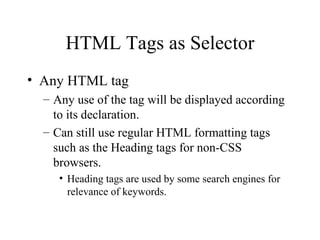 HTML Tags as Selector Any HTML tag Any use of the tag will be displayed according to its declaration. Can still use regular HTML formatting tags such as the Heading tags for non-CSS browsers. Heading tags are used by some search engines for relevance of keywords.  