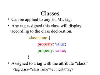 Classes Can be applied to any HTML tag. Any tag assigned this class will display according to the class decloration. .classname  { property :  value ; property :  value ; } Assigned to a tag with the attribute “class” <tag class=“classname”>content</tag> 