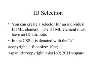 ID Selection You can create a selector for an individual HTML element.  The HTML element must have an ID attribute. In the CSS it is denoted with the “#” #copyright {  font-size: 10pt;  } <span id=“copyright”>© 2011</span> 