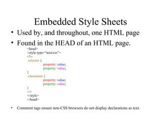 Embedded Style Sheets Used by, and throughout, one HTML page Found in the HEAD of an HTML page. <head> <style type=“text/css”> <!--   selector  { property :  value ; property :  value ; }   .classname  { property :  value ; property :  value ; } --> </style> </head> Comment tags ensure non-CSS browsers do not display declarations as text. 