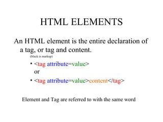 HTML ELEMENTS An HTML element is the entire declaration of a tag, or tag and content.  (black is markup) < tag   attribute = value > or < tag   attribute = value > content </ tag > Element and Tag are referred to with the same word 