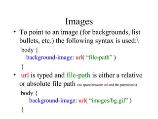 Images To point to an image (for backgrounds, list bullets, etc.) the following syntax is used:\ body { background-image :   url (   “file-path”  ) } url  is typed and  file-path  is either a relative or absolute file path  (no space between  url  and the parenthesis)   body { background-image :   url (   “images/bg.gif”   ) } 