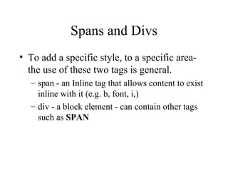 Spans and Divs To add a specific style, to a specific area- the use of these two tags is general. span - an Inline tag that allows content to exist inline with it (e.g. b, font, i,) div - a block element - can contain other tags such as  SPAN   