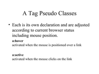 A Tag Pseudo Classes Each is its own declaration and are adjusted according to current browser status including mouse position. a:hover activated when the mouse is positioned over a link a:active activated when the mouse clicks on the link 