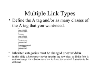 Multiple Link Types Define the A tag and/or as many classes of the A tag that you want/need. a { color: #0000ff; font-size: 12pt; } a:hover { color: #ff0000; font-size: 16pt; } a.bottomnav { font-size: 9pt; } a.bottomnav:hover { color: #ffff00; font-size: 9pt; } Inherited categories must be changed or overridden In this slide  a.bottomnav :hover inherits the new size, so if the font is not to change the a:bottomnav has to have the desired font-size to be defined. 