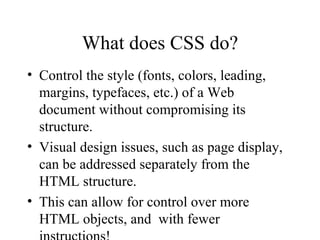 What does CSS do? Control the style (fonts, colors, leading, margins, typefaces, etc.) of a Web document without compromising its structure.  Visual design issues, such as page display, can be addressed separately from the HTML structure. This can allow for control over more HTML objects, and  with fewer instructions! 