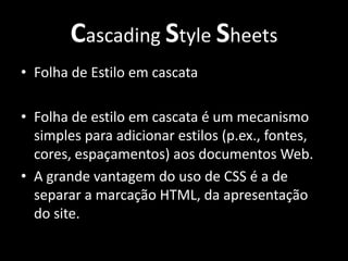 Cascading Style Sheets Folha de Estilo em cascata Folha de estilo em cascata é um mecanismo simples para adicionar estilos (p.ex., fontes, cores, espaçamentos) aos documentos Web. A grande vantagem do uso de CSS é a de separar a marcação HTML, da apresentação do site. 