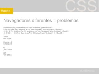 CSS Navegadores diferentes = problemas <link href="todos_navegadores.css" rel="stylesheet" type="text/css"> <!--[if IE]> <link href="somente_ie.css" rel="stylesheet" type="text/css"> <![endif]--> <!--[if lt IE 7]> <link href="ie_6_e_anteriores.css" rel="stylesheet" type="text/css"> <![endif]--> <!--[if !IE]>--> <link href="nao_ie.css" rel="stylesheet" type="text/css"> <!--<![endif]--> Todos left: 240px; Chrome e IE left 260px\9;  IE _left: 270px; IE7 *left: 280px; BRUNOMARANHÃO Hacks 