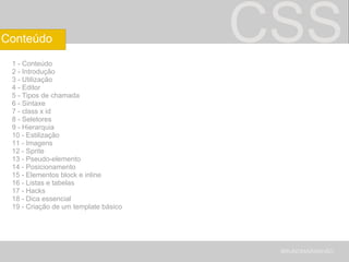 CSS 1 - Conteúdo 2 - Introdução 3 - Utilização 4 - Editor 5 - Tipos de chamada 6 - Sintaxe 7 - class x id 8 - Seletores 9 - Hierarquia 10 - Estilização 11 - Imagens 12 - Sprite 13 - Pseudo-elemento 14 - Posicionamento 15 - Elementos block e inline 16 - Listas e tabelas 17 - Hacks 18 - Dica essencial 19 - Criação de um template básico BRUNOMARANHÃO Conteúdo 
