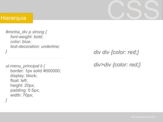 CSS #minha_div p strong {      font-weight: bold;      color: blue;      text-decoration: underline; } _________________________ ul.menu_principal li {      border: 1px solid #000000;      display: block;      float: left;      height: 20px;      padding: 0 5px;      width: 70px; } BRUNOMARANHÃO Hierarquia div div {color: red;} div>div {color: red;} 