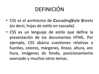 DEFINICIÓN
• CSS es el acrónicmo de CascadingStyle Sheets
(es decir, hojas de estilo en cascada).
• CSS es un lenguaje de estilo que define la
presentación de los documentos HTML. Por
ejemplo, CSS abarca cuestiones relativas a
fuentes, colores, márgenes, líneas, altura, anc
hura, imágenes de fondo, posicionamiento
avanzado y muchos otros temas.