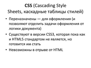 CSS (Cascading Style
 Sheets, каскадные таблицы стилей)
• Переназначены — для оформления (и
  позволяют отделить задачи оформления от
  логики документа)
• Существуют в версии CSS3, которая пока как
  и HTML5 стандартом не является, но
  готовится им стать
• Невозможны в отрыве от HTML
 
