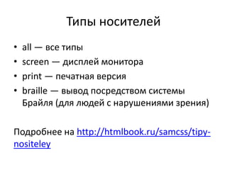 Типы носителей
•   all — все типы
•   screen — дисплей монитора
•   print — печатная версия
•   braille — вывод посредством системы
    Брайля (для людей с нарушениями зрения)

Подробнее на http://htmlbook.ru/samcss/tipy-
nositeley
 