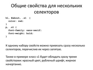 Общие свойства для нескольких
            селекторов
h1, #about, .s1 {
  color: red;
}
p, .s1 {
  font-family: sans-serif;
  font-weight: bold;
}



К одному набору свойств можно привязать сразу несколько
селекторов, перечислив их через запятую.

Также в примере класс s1 будет обладать сразу тремя
свойствами: красный цвет, рубленый шрифт, жирное
начертание.
 