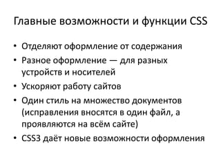 Главные возможности и функции CSS
• Отделяют оформление от содержания
• Разное оформление — для разных
  устройств и носителей
• Ускоряют работу сайтов
• Один стиль на множество документов
  (исправления вносятся в один файл, а
  проявляются на всём сайте)
• CSS3 даёт новые возможности оформления
 