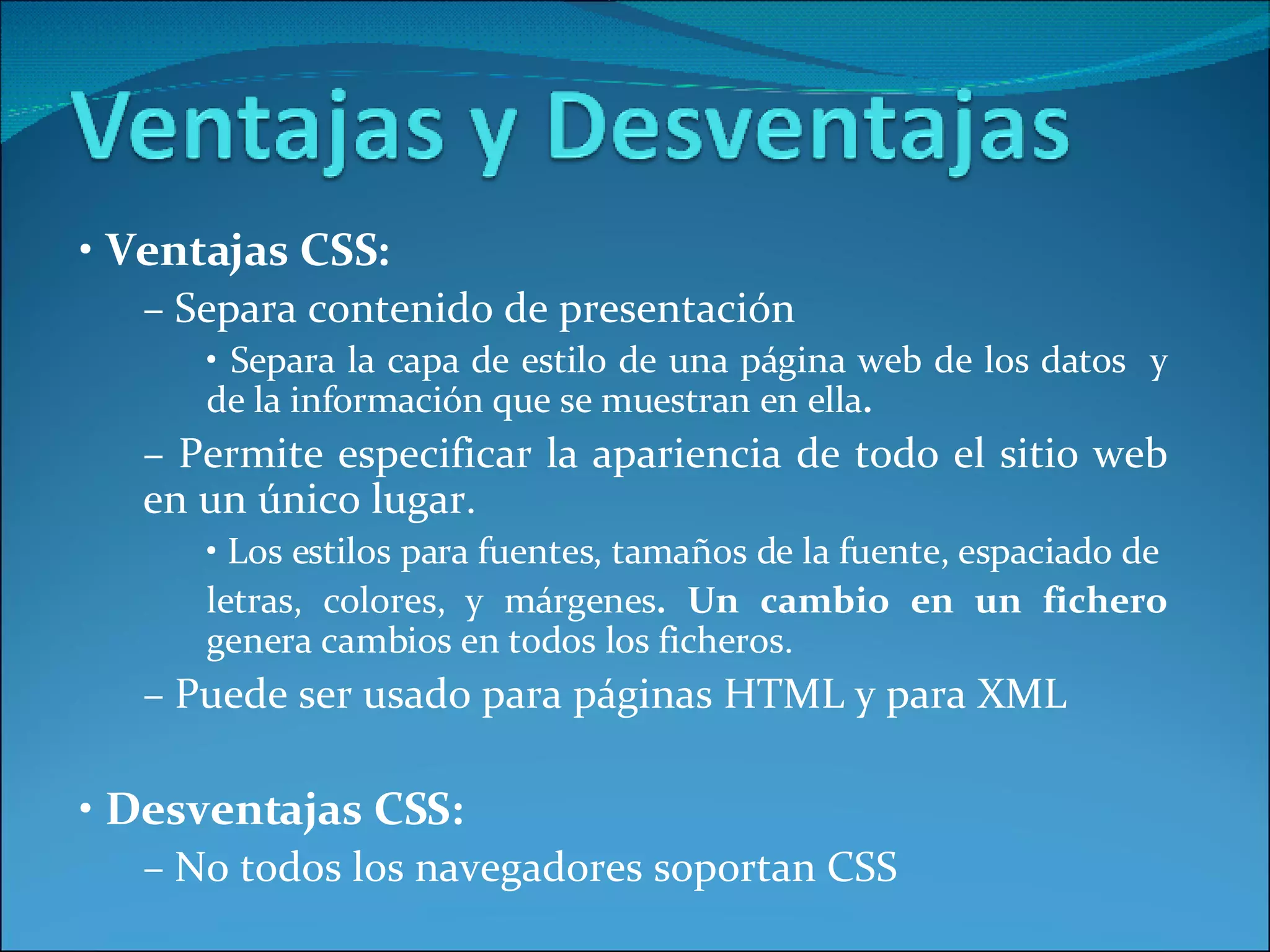 •  Ventajas CSS: –  Separa contenido de presentación •  Separa la capa de estilo de una página web de los datos  y de la información que se muestran en ella . –  Permite especificar la apariencia de todo el sitio web en un único lugar. •  Los estilos para fuentes, tamaños de la fuente, espaciado de letras, colores, y márgenes . Un cambio en un fichero  genera   cambios en todos los ficheros. –  Puede ser usado para páginas HTML y para XML •  Desventajas CSS: –  No todos los navegadores soportan CSS 
