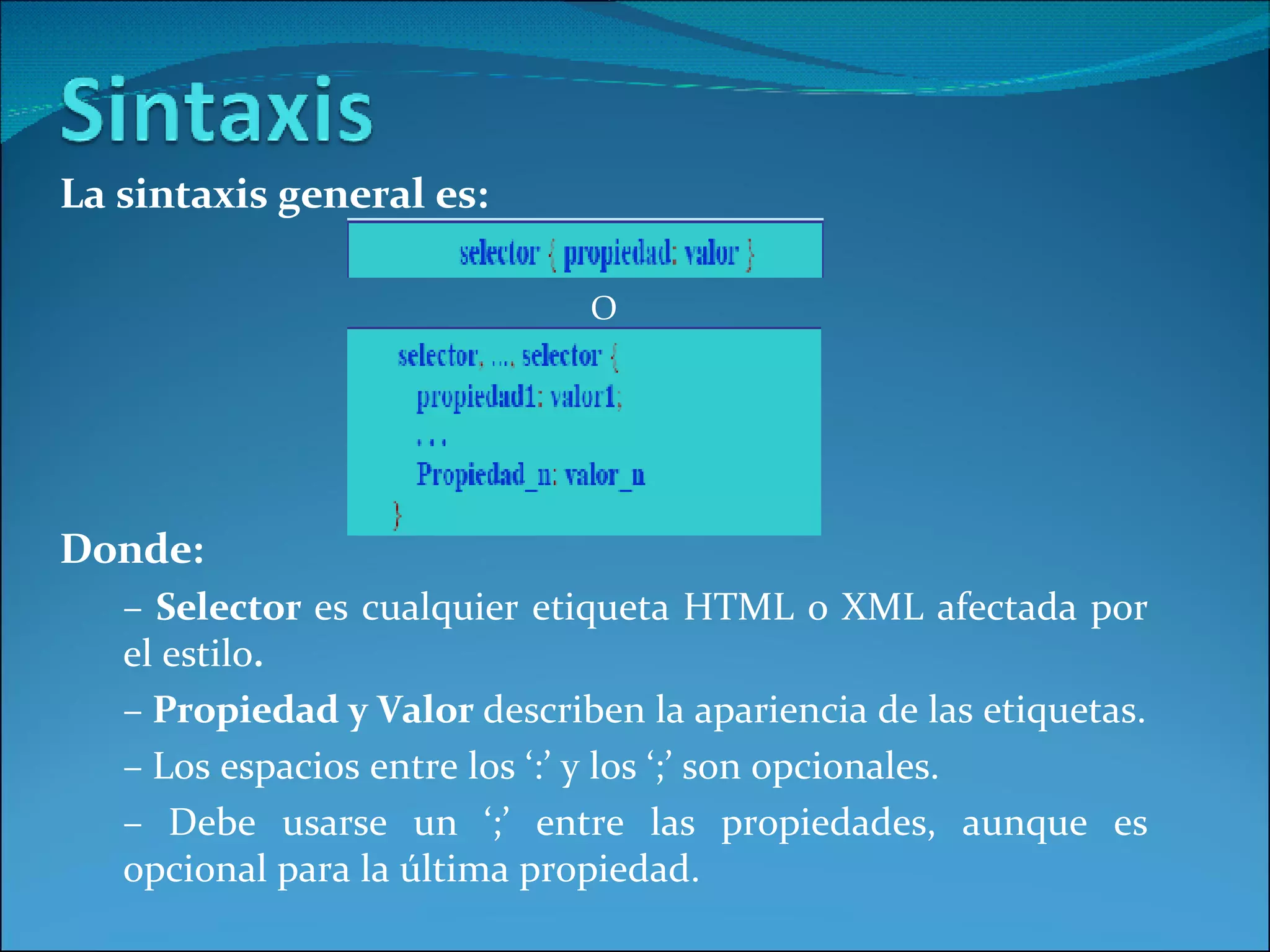 La sintaxis general es: O Donde: –  Selector  es cualquier etiqueta HTML o XML afectada por el estilo . –  Propiedad y Valor  describen la apariencia de las etiquetas. –  Los espacios entre los ‘:’ y los ‘;’ son opcionales. –  Debe usarse un ‘;’ entre las propiedades, aunque es opcional para la última propiedad. 