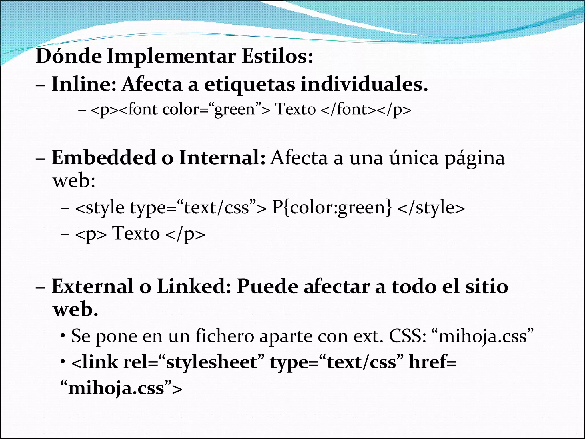Dónde Implementar Estilos: –  Inline: Afecta a etiquetas individuales. –  <p><font color=“green”> Texto </font></p> –  Embedded o Internal:  Afecta a una única página web: –  <style type=“text/css”> P{color:green} </style> –  <p> Texto </p> –  External o Linked: Puede afectar a todo el sitio web. •  Se pone en un fichero aparte con ext. CSS: “mihoja.css” •  <link rel=“stylesheet” type=“text/css” href= “ mihoja.css”> 