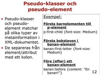 Pseudo-klasser och pseudo-element Exempel: Första barnelementen till  p-element p:first-child {font-size: Medium} Första bokstaven i  banan-element banan:first-letter {font-size: Medium} Före (efter) ett  banan-element banan:before {content: "En banan!"} Pseudo-klasser och pseudo-element matchar på olika typer av metainformation i XML-dokumentet. De separeras från element/attribut med ett kolon. 