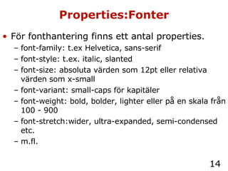 Properties:Fonter För fonthantering finns ett antal properties. font-family: t.ex Helvetica, sans-serif font-style: t.ex. italic, slanted font-size: absoluta värden som 12pt eller relativa värden som x-small font-variant: small-caps för kapitäler font-weight: bold, bolder, lighter eller på en skala från 100 - 900 font-stretch:wider, ultra-expanded, semi-condensed etc. m.fl. 