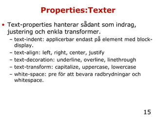 Properties:Texter Text-properties hanterar sådant som indrag, justering och enkla transformer. text-indent: applicerbar endast på element med block-display. text-align: left, right, center, justify text-decoration: underline, overline, linethrough text-transform: capitalize, uppercase, lowercase white-space: pre för att bevara radbrydningar och whitespace. 