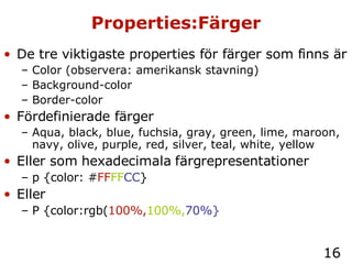 Properties:Färger De tre viktigaste properties för färger som finns är Color (observera: amerikansk stavning) Background-color Border-color Fördefinierade färger Aqua, black, blue, fuchsia, gray, green, lime, maroon, navy, olive, purple, red, silver, teal, white, yellow Eller som hexadecimala färgrepresentationer p {color: # FF FF CC } Eller P {color:rgb( 100%, 100%, 70%} 