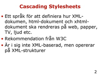 Cascading Stylesheets Ett språk för att definiera hur XML-dokumen, html-dokument och xhtml-dokument ska rendreras på web, papper, TV, ljud etc. Rekommendation från W3C Är i sig inte XML-baserad, men opererar på XML-strukturer 