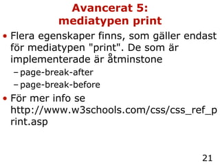 Avancerat 5: mediatypen print Flera egenskaper finns, som gäller endast för mediatypen "print". De som är implementerade är åtminstone page-break-after page-break-before För mer info se http://www.w3schools.com/css/css_ref_print.asp 
