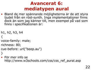 Avancerat 6: mediatypen aural Bland de mer spännande möjligheterna är de att styra ljudet från en röst-synth. Inga implementationer finns dock än som jag känner till, men exempel på vad som finns i specifikationen är: h1, h2, h3, h4 { voice-family: male; richness: 80; cue-before: url("beep.au") } För mer info se http://www.w3schools.com/css/css_ref_aural.asp 