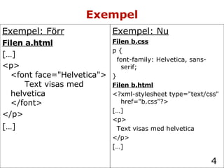 Exempel Exempel: Nu Filen b.css p { font-family: Helvetica, sans-serif; } Filen b.html <?xml-stylesheet type="text/css" href="b.css"?> […] <p> Text visas med helvetica </p> […] Exempel: Förr Filen a.html […] <p> <font face="Helvetica"> Text visas med helvetica </font> </p> […]   